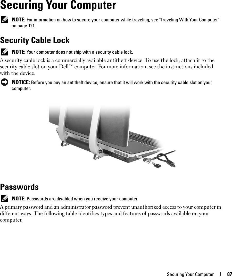 Securing Your Computer 87Securing Your Computer NOTE: For information on how to secure your computer while traveling, see &quot;Traveling With Your Computer&quot; on page 121.Security Cable Lock NOTE: Your computer does not ship with a security cable lock.A security cable lock is a commercially available antitheft device. To use the lock, attach it to the security cable slot on your Dell™ computer. For more information, see the instructions included with the device. NOTICE: Before you buy an antitheft device, ensure that it will work with the security cable slot on your computer.Passwords NOTE: Passwords are disabled when you receive your computer.A primary password and an administrator password prevent unauthorized access to your computer in different ways. The following table identifies types and features of passwords available on your computer.