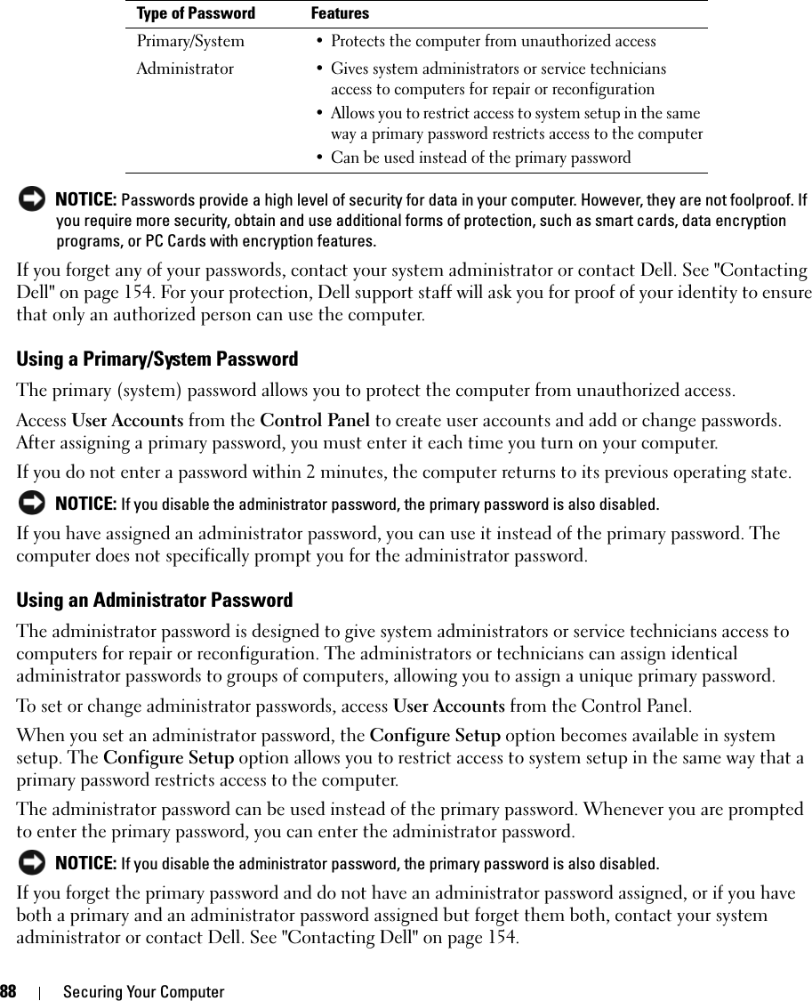 88 Securing Your Computer NOTICE: Passwords provide a high level of security for data in your computer. However, they are not foolproof. If you require more security, obtain and use additional forms of protection, such as smart cards, data encryption programs, or PC Cards with encryption features. If you forget any of your passwords, contact your system administrator or contact Dell. See &quot;Contacting Dell&quot; on page 154. For your protection, Dell support staff will ask you for proof of your identity to ensure that only an authorized person can use the computer.Using a Primary/System PasswordThe primary (system) password allows you to protect the computer from unauthorized access.Access User Accounts from the Control Panel to create user accounts and add or change passwords. After assigning a primary password, you must enter it each time you turn on your computer. If you do not enter a password within 2 minutes, the computer returns to its previous operating state. NOTICE: If you disable the administrator password, the primary password is also disabled.If you have assigned an administrator password, you can use it instead of the primary password. The computer does not specifically prompt you for the administrator password.Using an Administrator PasswordThe administrator password is designed to give system administrators or service technicians access to computers for repair or reconfiguration. The administrators or technicians can assign identical administrator passwords to groups of computers, allowing you to assign a unique primary password.To set or change administrator passwords, access User Accounts from the Control Panel.When you set an administrator password, the Configure Setup option becomes available in system setup. The Configure Setup option allows you to restrict access to system setup in the same way that a primary password restricts access to the computer.The administrator password can be used instead of the primary password. Whenever you are prompted to enter the primary password, you can enter the administrator password. NOTICE: If you disable the administrator password, the primary password is also disabled.If you forget the primary password and do not have an administrator password assigned, or if you have both a primary and an administrator password assigned but forget them both, contact your system administrator or contact Dell. See &quot;Contacting Dell&quot; on page 154.Type of Password FeaturesPrimary/System• Protects the computer from unauthorized accessAdministrator• Gives system administrators or service technicians access to computers for repair or reconfiguration• Allows you to restrict access to system setup in the same way a primary password restricts access to the computer• Can be used instead of the primary password