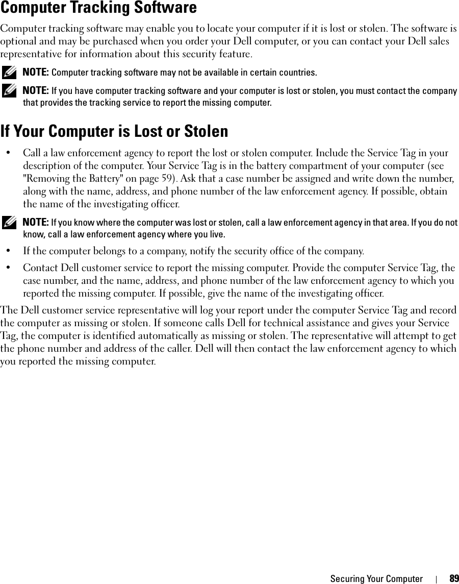 Securing Your Computer 89Computer Tracking SoftwareComputer tracking software may enable you to locate your computer if it is lost or stolen. The software is optional and may be purchased when you order your Dell computer, or you can contact your Dell sales representative for information about this security feature. NOTE: Computer tracking software may not be available in certain countries. NOTE: If you have computer tracking software and your computer is lost or stolen, you must contact the company that provides the tracking service to report the missing computer.If Your Computer is Lost or Stolen• Call a law enforcement agency to report the lost or stolen computer. Include the Service Tag in your description of the computer. Your Service Tag is in the battery compartment of your computer (see &quot;Removing the Battery&quot; on page 59). Ask that a case number be assigned and write down the number, along with the name, address, and phone number of the law enforcement agency. If possible, obtain the name of the investigating officer. NOTE: If you know where the computer was lost or stolen, call a law enforcement agency in that area. If you do not know, call a law enforcement agency where you live.• If the computer belongs to a company, notify the security office of the company.• Contact Dell customer service to report the missing computer. Provide the computer Service Tag, the case number, and the name, address, and phone number of the law enforcement agency to which you reported the missing computer. If possible, give the name of the investigating officer.The Dell customer service representative will log your report under the computer Service Tag and record the computer as missing or stolen. If someone calls Dell for technical assistance and gives your Service Tag, the computer is identified automatically as missing or stolen. The representative will attempt to get the phone number and address of the caller. Dell will then contact the law enforcement agency to which you reported the missing computer.