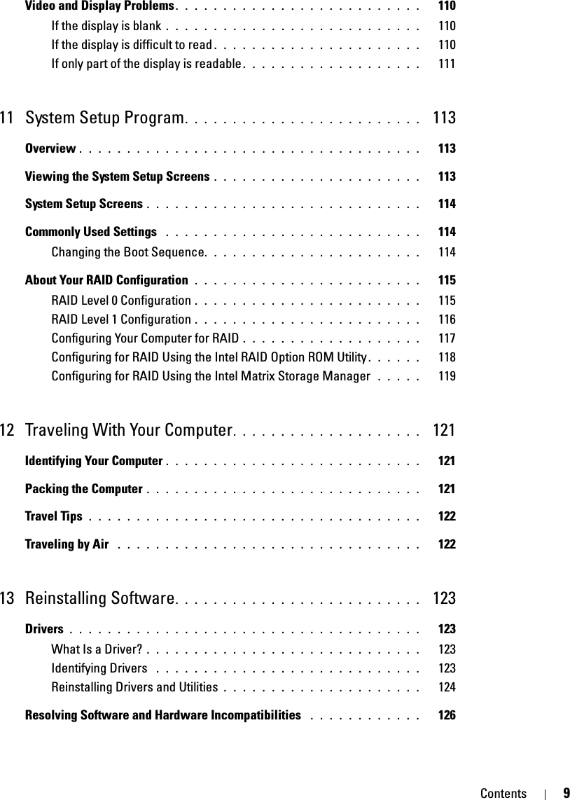 Contents 9Video and Display Problems. . . . . . . . . . . . . . . . . . . . . . . . . .   110If the display is blank . . . . . . . . . . . . . . . . . . . . . . . . . . .   110If the display is difficult to read . . . . . . . . . . . . . . . . . . . . . .   110If only part of the display is readable . . . . . . . . . . . . . . . . . . .   11111 System Setup Program. . . . . . . . . . . . . . . . . . . . . . . . .  113Overview . . . . . . . . . . . . . . . . . . . . . . . . . . . . . . . . . . . .   113Viewing the System Setup Screens . . . . . . . . . . . . . . . . . . . . . .   113System Setup Screens . . . . . . . . . . . . . . . . . . . . . . . . . . . . .   114Commonly Used Settings  . . . . . . . . . . . . . . . . . . . . . . . . . . .   114Changing the Boot Sequence. . . . . . . . . . . . . . . . . . . . . . .   114About Your RAID Configuration  . . . . . . . . . . . . . . . . . . . . . . . .   115RAID Level 0 Configuration . . . . . . . . . . . . . . . . . . . . . . . .   115RAID Level 1 Configuration . . . . . . . . . . . . . . . . . . . . . . . .   116Configuring Your Computer for RAID . . . . . . . . . . . . . . . . . . .   117Configuring for RAID Using the Intel RAID Option ROM Utility . . . . . .   118Configuring for RAID Using the Intel Matrix Storage Manager  . . . . .   11912 Traveling With Your Computer. . . . . . . . . . . . . . . . . . . .  121Identifying Your Computer . . . . . . . . . . . . . . . . . . . . . . . . . . .   121Packing the Computer . . . . . . . . . . . . . . . . . . . . . . . . . . . . .   121Travel Tips  . . . . . . . . . . . . . . . . . . . . . . . . . . . . . . . . . . .   122Traveling by Air  . . . . . . . . . . . . . . . . . . . . . . . . . . . . . . . .   12213 Reinstalling Software. . . . . . . . . . . . . . . . . . . . . . . . . .  123Drivers . . . . . . . . . . . . . . . . . . . . . . . . . . . . . . . . . . . . .   123What Is a Driver? . . . . . . . . . . . . . . . . . . . . . . . . . . . . .   123Identifying Drivers  . . . . . . . . . . . . . . . . . . . . . . . . . . . .   123Reinstalling Drivers and Utilities . . . . . . . . . . . . . . . . . . . . .   124Resolving Software and Hardware Incompatibilities  . . . . . . . . . . . .   126