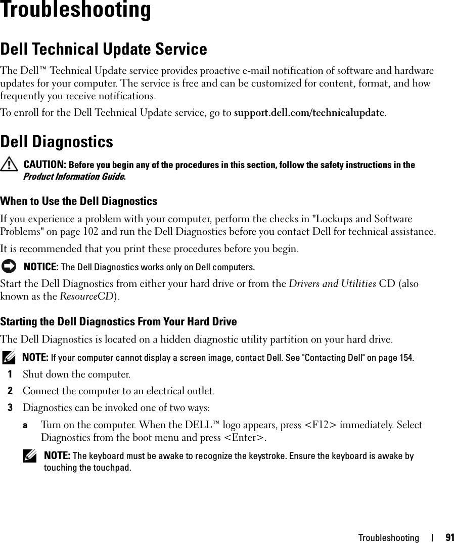 Troubleshooting 91TroubleshootingDell Technical Update ServiceThe Dell™ Technical Update service provides proactive e-mail notification of software and hardware updates for your computer. The service is free and can be customized for content, format, and how frequently you receive notifications.To enroll for the Dell Technical Update service, go to support.dell.com/technicalupdate.Dell Diagnostics CAUTION: Before you begin any of the procedures in this section, follow the safety instructions in the Product Information Guide.When to Use the Dell DiagnosticsIf you experience a problem with your computer, perform the checks in &quot;Lockups and Software Problems&quot; on page 102 and run the Dell Diagnostics before you contact Dell for technical assistance.It is recommended that you print these procedures before you begin. NOTICE: The Dell Diagnostics works only on Dell computers.Start the Dell Diagnostics from either your hard drive or from the Drivers and Utilities CD (also known as the ResourceCD).Starting the Dell Diagnostics From Your Hard DriveThe Dell Diagnostics is located on a hidden diagnostic utility partition on your hard drive. NOTE: If your computer cannot display a screen image, contact Dell. See &quot;Contacting Dell&quot; on page 154.1Shut down the computer. 2Connect the computer to an electrical outlet.3Diagnostics can be invoked one of two ways:aTurn on the computer. When the DELL™ logo appears, press &lt;F12&gt; immediately. Select Diagnostics from the boot menu and press &lt;Enter&gt;. NOTE: The keyboard must be awake to recognize the keystroke. Ensure the keyboard is awake by touching the touchpad. 