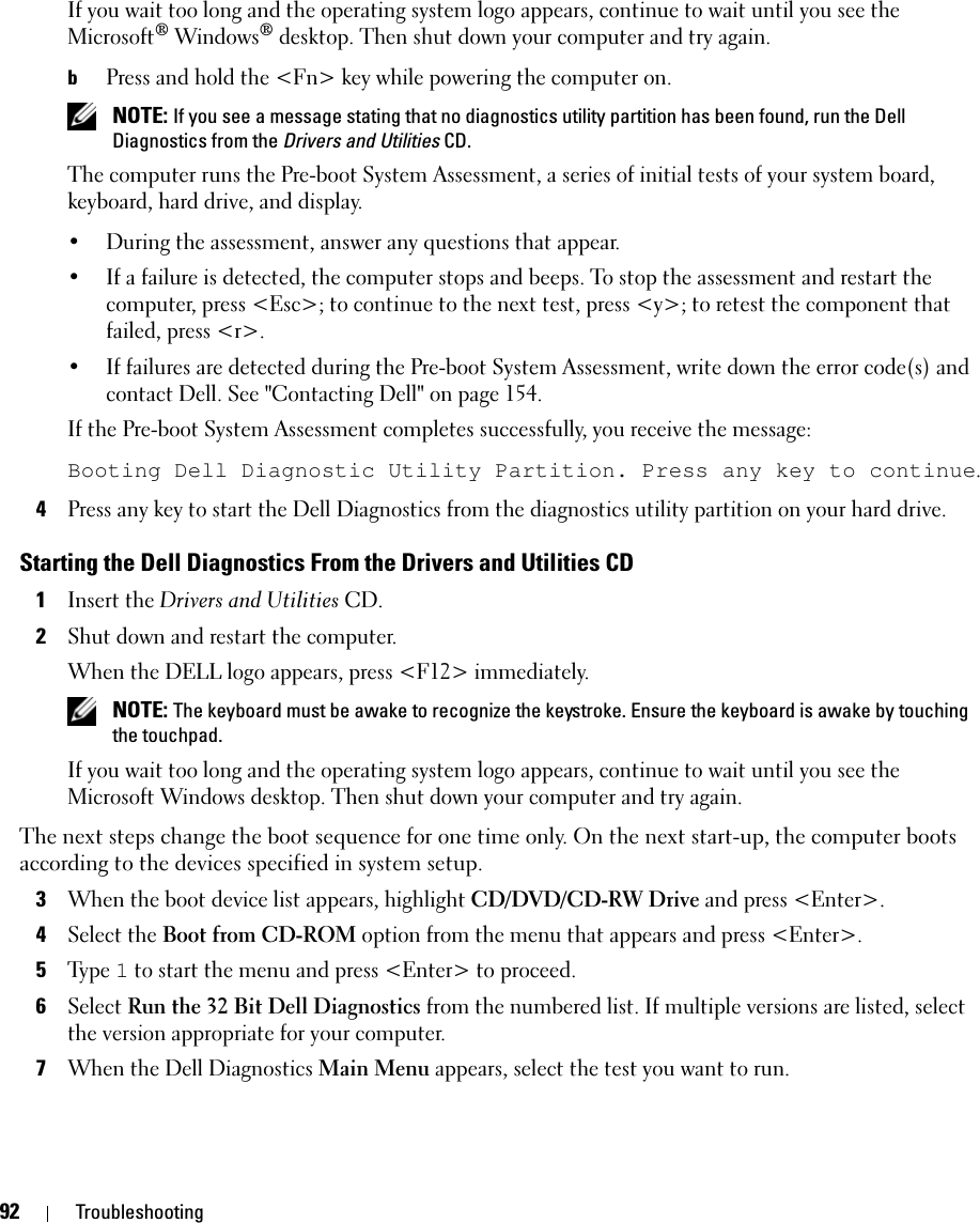 92 TroubleshootingIf you wait too long and the operating system logo appears, continue to wait until you see the Microsoft® Windows® desktop. Then shut down your computer and try again.bPress and hold the &lt;Fn&gt; key while powering the computer on. NOTE: If you see a message stating that no diagnostics utility partition has been found, run the Dell Diagnostics from the Drivers and Utilities CD.The computer runs the Pre-boot System Assessment, a series of initial tests of your system board, keyboard, hard drive, and display.• During the assessment, answer any questions that appear.• If a failure is detected, the computer stops and beeps. To stop the assessment and restart the computer, press &lt;Esc&gt;; to continue to the next test, press &lt;y&gt;; to retest the component that failed, press &lt;r&gt;. • If failures are detected during the Pre-boot System Assessment, write down the error code(s) and contact Dell. See &quot;Contacting Dell&quot; on page 154.If the Pre-boot System Assessment completes successfully, you receive the message: Booting Dell Diagnostic Utility Partition. Press any key to continue.4Press any key to start the Dell Diagnostics from the diagnostics utility partition on your hard drive.Starting the Dell Diagnostics From the Drivers and Utilities CD1Insert the Drivers and Utilities CD.2Shut down and restart the computer.When the DELL logo appears, press &lt;F12&gt; immediately. NOTE: The keyboard must be awake to recognize the keystroke. Ensure the keyboard is awake by touching the touchpad. If you wait too long and the operating system logo appears, continue to wait until you see the Microsoft Windows desktop. Then shut down your computer and try again.The next steps change the boot sequence for one time only. On the next start-up, the computer boots according to the devices specified in system setup.3When the boot device list appears, highlight CD/DVD/CD-RW Drive and press &lt;Enter&gt;.4Select the Boot from CD-ROM option from the menu that appears and press &lt;Enter&gt;.5Ty p e  1 to start the menu and press &lt;Enter&gt; to proceed.6Select Run the 32 Bit Dell Diagnostics from the numbered list. If multiple versions are listed, select the version appropriate for your computer.7When the Dell Diagnostics Main Menu appears, select the test you want to run.