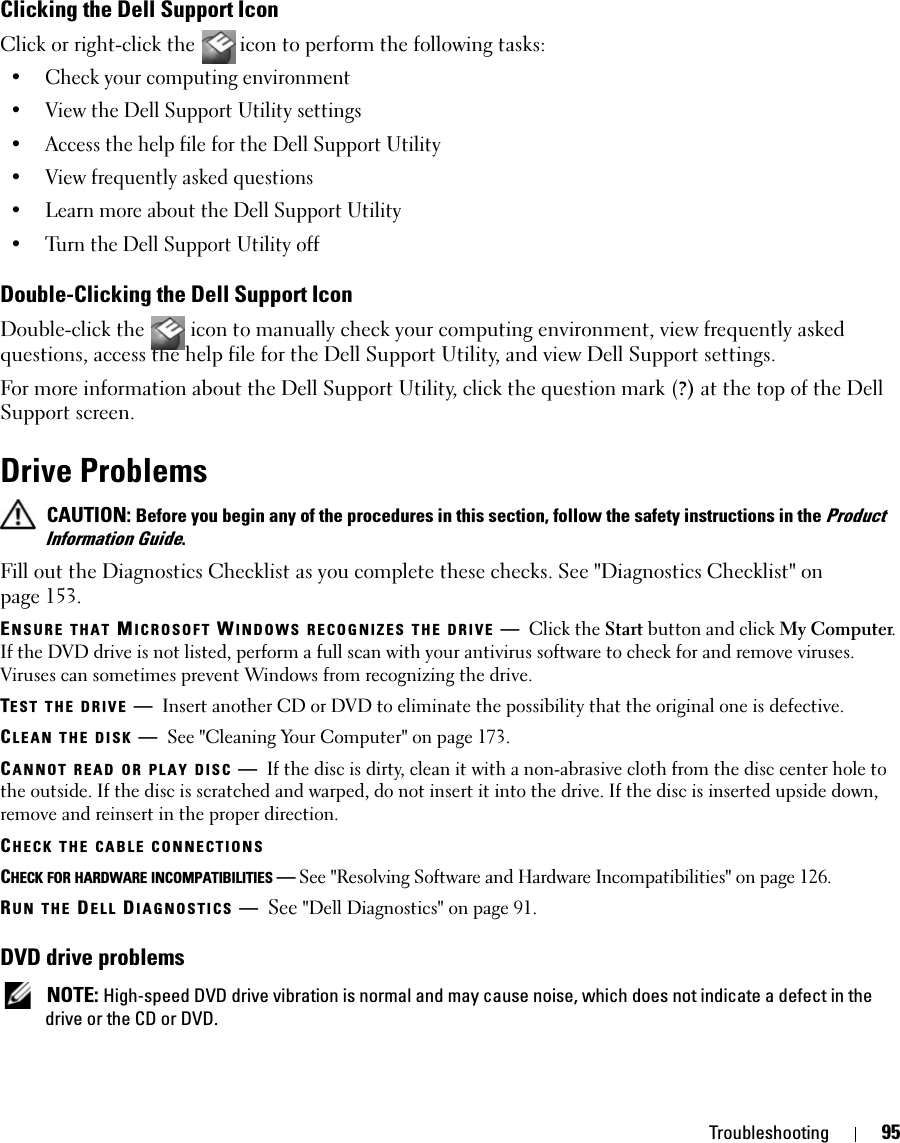 Troubleshooting 95Clicking the Dell Support IconClick or right-click the  icon to perform the following tasks:• Check your computing environment • View the Dell Support Utility settings• Access the help file for the Dell Support Utility• View frequently asked questions• Learn more about the Dell Support Utility• Turn the Dell Support Utility offDouble-Clicking the Dell Support IconDouble-click the   icon to manually check your computing environment, view frequently asked questions, access the help file for the Dell Support Utility, and view Dell Support settings.For more information about the Dell Support Utility, click the question mark (?) at the top of the Dell Support screen.Drive Problems CAUTION: Before you begin any of the procedures in this section, follow the safety instructions in the Product Information Guide.Fill out the Diagnostics Checklist as you complete these checks. See &quot;Diagnostics Checklist&quot; on page 153.ENSURE THAT MICROSOFT WINDOWS RECOGNIZES THE DRIVE —Click the Start button and click My Computer. If the DVD drive is not listed, perform a full scan with your antivirus software to check for and remove viruses. Viruses can sometimes prevent Windows from recognizing the drive.TEST THE DRIVE —Insert another CD or DVD to eliminate the possibility that the original one is defective.CLEAN THE DISK —See &quot;Cleaning Your Computer&quot; on page 173.CANNOT READ OR PLAY DISC —If the disc is dirty, clean it with a non-abrasive cloth from the disc center hole to the outside. If the disc is scratched and warped, do not insert it into the drive. If the disc is inserted upside down, remove and reinsert in the proper direction. CHECK THE CABLE CONNECTIONSCHECK FOR HARDWARE INCOMPATIBILITIES —See &quot;Resolving Software and Hardware Incompatibilities&quot; on page 126.RUN THE DELL DIAGNOSTICS —See &quot;Dell Diagnostics&quot; on page 91.DVD drive problems NOTE: High-speed DVD drive vibration is normal and may cause noise, which does not indicate a defect in the drive or the CD or DVD.