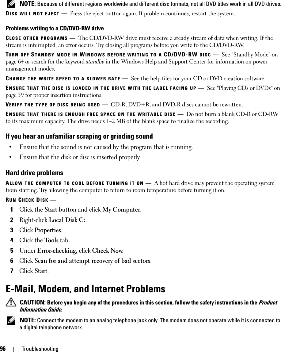 96 Troubleshooting NOTE: Because of different regions worldwide and different disc formats, not all DVD titles work in all DVD drives.DISK WILL NOT EJECT —Press the eject button again. If problem continues, restart the system. Problems writing to a CD/DVD-RW driveCLOSE OTHER PROGRAMS —The CD/DVD-RW drive must receive a steady stream of data when writing. If the stream is interrupted, an error occurs. Try closing all programs before you write to the CD/DVD-RW.TURN OFF STANDBY MODE IN WINDOWS BEFORE WRITING TO A CD/DVD-RW DISC —See &quot;Standby Mode&quot; on page 64 or search for the keyword standby in the Windows Help and Support Center for information on power management modes. CHANGE THE WRITE SPEED TO A SLOWER RATE —See the help files for your CD or DVD creation software.ENSURE THAT THE DISC IS LOADED IN THE DRIVE WITH THE LABEL FACING UP —See &quot;Playing CDs or DVDs&quot; on page 39 for proper insertion instructions. VERIFY THE TYPE OF DISC BEING USED —CD-R, DVD+R, and DVD-R discs cannot be rewritten.ENSURE THAT THERE IS ENOUGH FREE SPACE ON THE WRITABLE DISC —Do not burn a blank CD-R or CD-RW to its maximum capacity. The drive needs 1–2 MB of the blank space to finalize the recording. If you hear an unfamiliar scraping or grinding sound• Ensure that the sound is not caused by the program that is running.• Ensure that the disk or disc is inserted properly.Hard drive problemsALLOW THE COMPUTER TO COOL BEFORE TURNING IT ON —A hot hard drive may prevent the operating system from starting. Try allowing the computer to return to room temperature before turning it on.RUN CHECK DISK —1Click the Start button and click My Computer. 2Right-click Local Disk C:.3Click Properties.4Click the Tools tab.5Under Error-checking, click Check Now.6Click Scan for and attempt recovery of bad sectors.7Click Start.E-Mail, Modem, and Internet Problems  CAUTION: Before you begin any of the procedures in this section, follow the safety instructions in the Product Information Guide. NOTE: Connect the modem to an analog telephone jack only. The modem does not operate while it is connected to a digital telephone network.