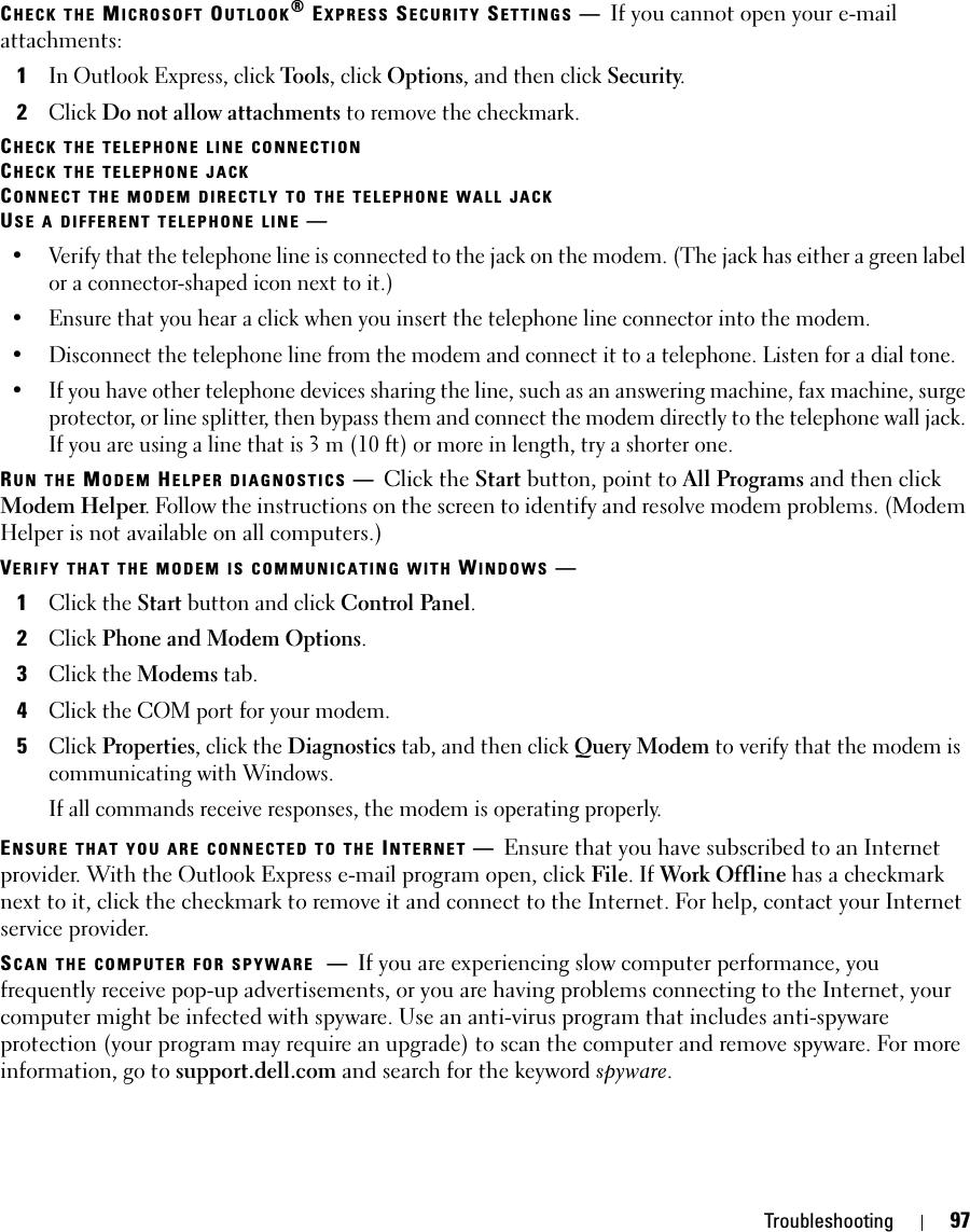 Troubleshooting 97CHECK THE MICROSOFT OUTLOOK® EXPRESS SECURITY SETTINGS —If you cannot open your e-mail attachments:1In Outlook Express, click Tools, click Options, and then click Security.2Click Do not allow attachments to remove the checkmark.CHECK THE TELEPHONE LINE CONNECTIONCHECK THE TELEPHONE JACKCONNECT THE MODEM DIRECTLY TO THE TELEPHONE WALL JACKUSE A DIFFERENT TELEPHONE LINE —• Verify that the telephone line is connected to the jack on the modem. (The jack has either a green label or a connector-shaped icon next to it.) • Ensure that you hear a click when you insert the telephone line connector into the modem. • Disconnect the telephone line from the modem and connect it to a telephone. Listen for a dial tone. • If you have other telephone devices sharing the line, such as an answering machine, fax machine, surge protector, or line splitter, then bypass them and connect the modem directly to the telephone wall jack. If you are using a line that is 3 m (10 ft) or more in length, try a shorter one.RUN THE MODEM HELPER DIAGNOSTICS —Click the Start button, point to All Programs and then click Modem Helper. Follow the instructions on the screen to identify and resolve modem problems. (Modem Helper is not available on all computers.)VERIFY THAT THE MODEM IS COMMUNICATING WITH WINDOWS —1Click the Start button and click Control Panel.2Click Phone and Modem Options.3Click the Modems tab.4Click the COM port for your modem.5Click Properties, click the Diagnostics tab, and then click Query Modem to verify that the modem is communicating with Windows.If all commands receive responses, the modem is operating properly.ENSURE THAT YOU ARE CONNECTED TO THE INTERNET —Ensure that you have subscribed to an Internet provider. With the Outlook Express e-mail program open, click File. If Work Offline has a checkmark next to it, click the checkmark to remove it and connect to the Internet. For help, contact your Internet service provider.SCAN THE COMPUTER FOR SPYWARE —If you are experiencing slow computer performance, you frequently receive pop-up advertisements, or you are having problems connecting to the Internet, your computer might be infected with spyware. Use an anti-virus program that includes anti-spyware protection (your program may require an upgrade) to scan the computer and remove spyware. For more information, go to support.dell.com and search for the keyword spyware.