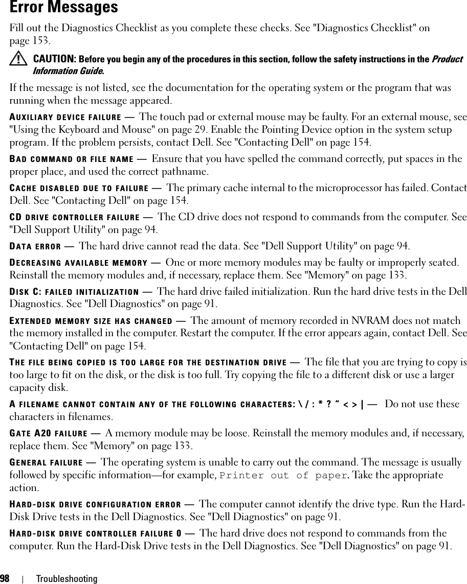 98 TroubleshootingError MessagesFill out the Diagnostics Checklist as you complete these checks. See &quot;Diagnostics Checklist&quot; on page 153. CAUTION: Before you begin any of the procedures in this section, follow the safety instructions in the Product Information Guide.If the message is not listed, see the documentation for the operating system or the program that was running when the message appeared.AUXILIARY DEVICE FAILURE —The touch pad or external mouse may be faulty. For an external mouse, see &quot;Using the Keyboard and Mouse&quot; on page 29. Enable the Pointing Device option in the system setup program. If the problem persists, contact Dell. See &quot;Contacting Dell&quot; on page 154.BAD COMMAND OR FILE NAME —Ensure that you have spelled the command correctly, put spaces in the proper place, and used the correct pathname.CACHE DISABLED DUE TO FAILURE —The primary cache internal to the microprocessor has failed. Contact Dell. See &quot;Contacting Dell&quot; on page 154.CD DRIVE CONTROLLER FAILURE —The CD drive does not respond to commands from the computer. See &quot;Dell Support Utility&quot; on page 94.DATA ERROR —The hard drive cannot read the data. See &quot;Dell Support Utility&quot; on page 94.DECREASING AVAILABLE MEMORY —One or more memory modules may be faulty or improperly seated. Reinstall the memory modules and, if necessary, replace them. See &quot;Memory&quot; on page 133.DISK C: FAILED INITIALIZATION —The hard drive failed initialization. Run the hard drive tests in the Dell Diagnostics. See &quot;Dell Diagnostics&quot; on page 91.EXTENDED MEMORY SIZE HAS CHANGED —The amount of memory recorded in NVRAM does not match the memory installed in the computer. Restart the computer. If the error appears again, contact Dell. See &quot;Contacting Dell&quot; on page 154.THE FILE BEING COPIED IS TOO LARGE FOR THE DESTINATION DRIVE —The file that you are trying to copy is too large to fit on the disk, or the disk is too full. Try copying the file to a different disk or use a larger capacity disk.A FILENAME CANNOT CONTAIN ANY OF THE FOLLOWING CHARACTERS: \ / : * ? “ &lt; &gt; | —  Do not use these characters in filenames.GATE A20 FAILURE —A memory module may be loose. Reinstall the memory modules and, if necessary, replace them. See &quot;Memory&quot; on page 133.GENERAL FAILURE —The operating system is unable to carry out the command. The message is usually followed by specific information—for example, Printer out of paper. Take the appropriate action.HARD-DISK DRIVE CONFIGURATION ERROR —The computer cannot identify the drive type. Run the Hard-Disk Drive tests in the Dell Diagnostics. See &quot;Dell Diagnostics&quot; on page 91.HARD-DISK DRIVE CONTROLLER FAILURE 0—The hard drive does not respond to commands from the computer. Run the Hard-Disk Drive tests in the Dell Diagnostics. See &quot;Dell Diagnostics&quot; on page 91.