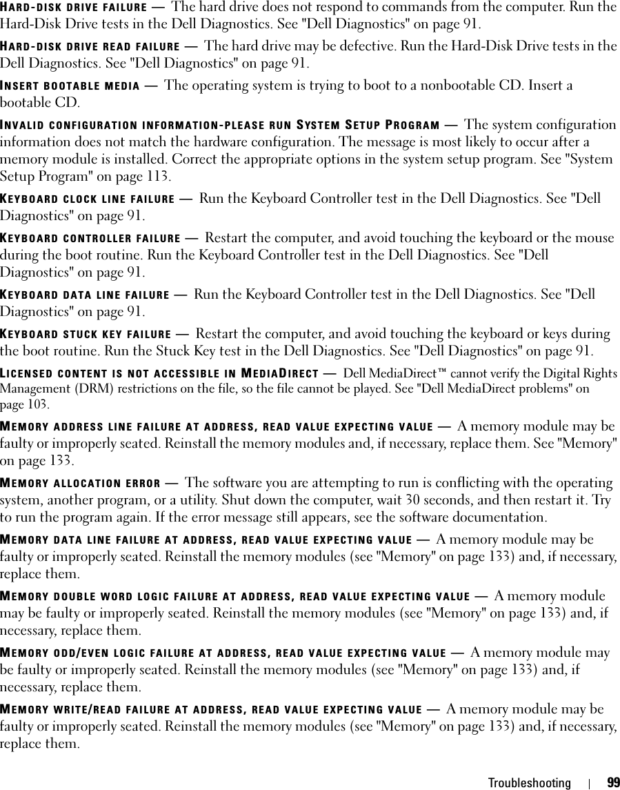 Troubleshooting 99HARD-DISK DRIVE FAILURE —The hard drive does not respond to commands from the computer. Run the Hard-Disk Drive tests in the Dell Diagnostics. See &quot;Dell Diagnostics&quot; on page 91.HARD-DISK DRIVE READ FAILURE —The hard drive may be defective. Run the Hard-Disk Drive tests in the Dell Diagnostics. See &quot;Dell Diagnostics&quot; on page 91.INSERT BOOTABLE MEDIA —The operating system is trying to boot to a nonbootable CD. Insert a bootable CD.INVALID CONFIGURATION INFORMATION-PLEASE RUN SYS T E M  SETUP PROGRAM —The system configuration information does not match the hardware configuration. The message is most likely to occur after a memory module is installed. Correct the appropriate options in the system setup program. See &quot;System Setup Program&quot; on page 113.KEYBOARD CLOCK LINE FAILURE —Run the Keyboard Controller test in the Dell Diagnostics. See &quot;Dell Diagnostics&quot; on page 91.KEYBOARD CONTROLLER FAILURE —Restart the computer, and avoid touching the keyboard or the mouse during the boot routine. Run the Keyboard Controller test in the Dell Diagnostics. See &quot;Dell Diagnostics&quot; on page 91.KEYBOARD DATA LINE FAILURE —Run the Keyboard Controller test in the Dell Diagnostics. See &quot;Dell Diagnostics&quot; on page 91.KEYBOARD STUCK KEY FAILURE —Restart the computer, and avoid touching the keyboard or keys during the boot routine. Run the Stuck Key test in the Dell Diagnostics. See &quot;Dell Diagnostics&quot; on page 91.LICENSED CONTENT IS NOT ACCESSIBLE IN MEDIADIRECT —Dell MediaDirect™ cannot verify the Digital Rights Management (DRM) restrictions on the file, so the file cannot be played. See &quot;Dell MediaDirect problems&quot; on page 103.MEMORY ADDRESS LINE FAILURE AT ADDRESS, READ VALUE EXPECTING VALUE —A memory module may be faulty or improperly seated. Reinstall the memory modules and, if necessary, replace them. See &quot;Memory&quot; on page 133.MEMORY ALLOCATION ERROR —The software you are attempting to run is conflicting with the operating system, another program, or a utility. Shut down the computer, wait 30 seconds, and then restart it. Try to run the program again. If the error message still appears, see the software documentation.MEMORY DATA LINE FAILURE AT ADDRESS, READ VALUE EXPECTING VALUE —A memory module may be faulty or improperly seated. Reinstall the memory modules (see &quot;Memory&quot; on page 133) and, if necessary, replace them.MEMORY DOUBLE WORD LOGIC FAILURE AT ADDRESS, READ VALUE EXPECTING VALUE —A memory module may be faulty or improperly seated. Reinstall the memory modules (see &quot;Memory&quot; on page 133) and, if necessary, replace them.MEMORY ODD/EVEN LOGIC FAILURE AT ADDRESS, READ VALUE EXPECTING VALUE —A memory module may be faulty or improperly seated. Reinstall the memory modules (see &quot;Memory&quot; on page 133) and, if necessary, replace them.MEMORY WRITE/READ FAILURE AT ADDRESS, READ VALUE EXPECTING VALUE —A memory module may be faulty or improperly seated. Reinstall the memory modules (see &quot;Memory&quot; on page 133) and, if necessary, replace them.