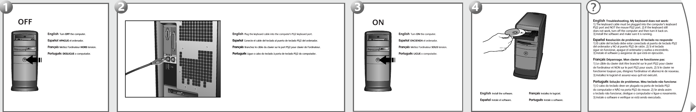 OFF123ONEnglish  Turn OFF the computer.Español  APAGUE el ordenador. Français  Mettez l’ordinateur HORS tension. Português  DESLIGUE o computador.  English  Plug the keyboard cable into the computer&apos;s PS/2 keyboard port. Español  Conecte el cable del teclado al puerto de teclado PS/2 del ordenador.Français  Branchez le câble du clavier sur le port PS/2 pour clavier de l’ordinateur. Português  Ligue o cabo do teclado à porta de teclado PS/2 do computador.English  Turn ON the computer.Español  ENCIENDA el ordenador. Français  Mettez l’ordinateur SOUS tension.  Português  LIGUE o computador.  4English  Install the software.Español  Instale el software.  Français  Installez le logiciel. Português  Instale o software.English  Troubleshooting. My keyboard does not work: 1) The keyboard cable must be plugged into the computer’s keyboard PS/2 port and NOT the mouse PS/2 port. 2) If the keyboard still does not work, turn off the computer and then turn it back on. 3) Install the software and make sure it is running. Español  Resolución de problemas. El teclado no responde: 1) El cable del teclado debe estar conectado al puerto de teclado PS/2 del ordenador y NO al puerto PS/2 de ratón. 2) Si el teclado sigue sin funcionar, apague el ordenador y vuelva a encenderlo. 3) Instale el software y asegúrese de que está en ejecución.Français  Dépannage. Mon clavier ne fonctionne pas: 1) Le câble du clavier doit être branché sur le port PS/2 pour clavier de l&apos;ordinateur et NON sur le port PS/2 pour souris. 2) Si le clavier ne fonctionne toujours pas, éteignez l&apos;ordinateur et allumez-le de nouveau. 3) Installez le logiciel et assurez-vous qu&apos;il est exécuté.Português  Solução de problemas. Meu teclado não funciona: 1) O cabo do teclado deve ser plugado na porta de teclado PS/2 do computador e NÃO na porta PS/2 do mouse. 2) Se ainda assim o teclado não funcionar, desligue o computador e ligue-o novamente. 3) Instale o software e verifique se está sendo executado.?