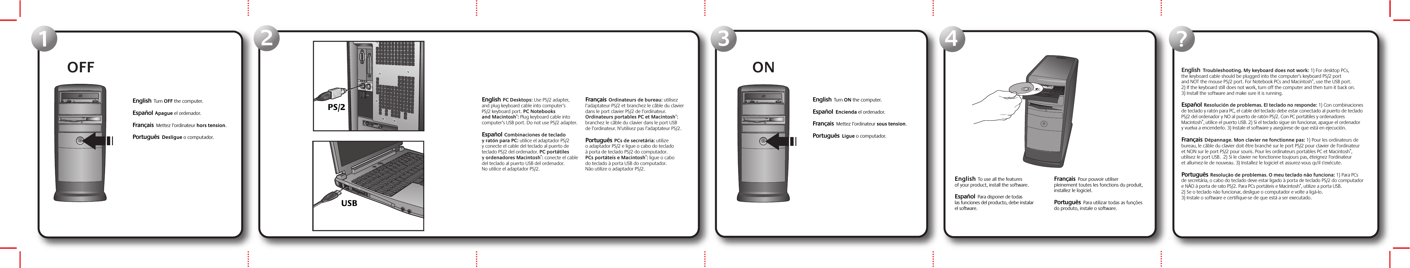 OFF123ON4English  Troubleshooting. My keyboard does not work: 1) For desktop PCs, the keyboard cable should be plugged into the computer’s keyboard PS/2 port and NOT the mouse PS/2 port. For Notebook PCs and Macintosh®, use the USB port.  2) If the keyboard still does not work, turn off the computer and then turn it back on. 3) Install the software and make sure it is running. Español  Resolución de problemas. El teclado no responde: 1) Con combinaciones de teclado y ratón para PC, el cable del teclado debe estar conectado al puerto de teclado PS/2 del ordenador y NO al puerto de ratón PS/2. Con PC portátiles y ordenadores Macintosh®, utilice el puerto USB. 2) Si el teclado sigue sin funcionar, apague el ordenador y vuelva a encenderlo. 3) Instale el software y asegúrese de que está en ejecución. Français  Dépannage. Mon clavier ne fonctionne pas: 1) Pour les ordinateurs de bureau, le câble du clavier doit être branché sur le port PS/2 pour clavier de l&apos;ordinateur et NON sur le port PS/2 pour souris. Pour les ordinateurs portables PC et Macintosh®, utilisez le port USB.  2) Si le clavier ne fonctionne toujours pas, éteignez l&apos;ordinateur et allumez-le de nouveau. 3) Installez le logiciel et assurez-vous qu&apos;il s&apos;exécute.Português  Resolução de problemas. O meu teclado não funciona: 1) Para PCs de secretária, o cabo do teclado deve estar ligado à porta de teclado PS/2 do computador e NÃO à porta de rato PS/2. Para PCs portáteis e Macintosh®, utilize a porta USB.  2) Se o teclado não funcionar, desligue o computador e volte a ligá-lo. 3) Instale o software e certifique-se de que está a ser executado.English  Turn OFF the computer.    Español  Apague el ordenador.Français  Mettez l’ordinateur hors tension. Português  Desligue o computador.English  PC Desktops: Use PS/2 adapter, and plug keyboard cable into computer’s PS/2 keyboard port. PC Notebooks and Macintosh®: Plug keyboard cable into computer’s USB port. Do not use PS/2 adapter. Español  Combinaciones de teclado y ratón para PC: utilice el adaptador PS/2 y conecte el cable del teclado al puerto de teclado PS/2 del ordenador. PC portátiles y ordenadores Macintosh®: conecte el cable del teclado al puerto USB del ordenador. No utilice el adaptador PS/2. Français  Ordinateurs de bureau: utilisez l’adaptateur PS/2 et branchez le câble du clavier dans le port clavier PS/2 de l’ordinateur. Ordinateurs portables PC et Macintosh®: branchez le câble du clavier dans le port USB de l’ordinateur. N’utilisez pas l’adaptateur PS/2.Português  PCs de secretária: utilize o adaptador PS/2 e ligue o cabo do teclado à porta de teclado PS/2 do computador. PCs portáteis e Macintosh®: ligue o cabo do teclado à porta USB do computador. Não utilize o adaptador PS/2.English  Turn ON the computer.    Español  Encienda el ordenador.  Français  Mettez l’ordinateur sous tension. Português  Ligue o computador. ?PS/2USBEnglish  To use all the features of your product, install the software.    Español  Para disponer de todas las funciones del producto, debe instalar el software. Français  Pour pouvoir utiliser pleinement toutes les fonctions du produit, installez le logiciel.Português  Para utilizar todas as funções do produto, instale o software.