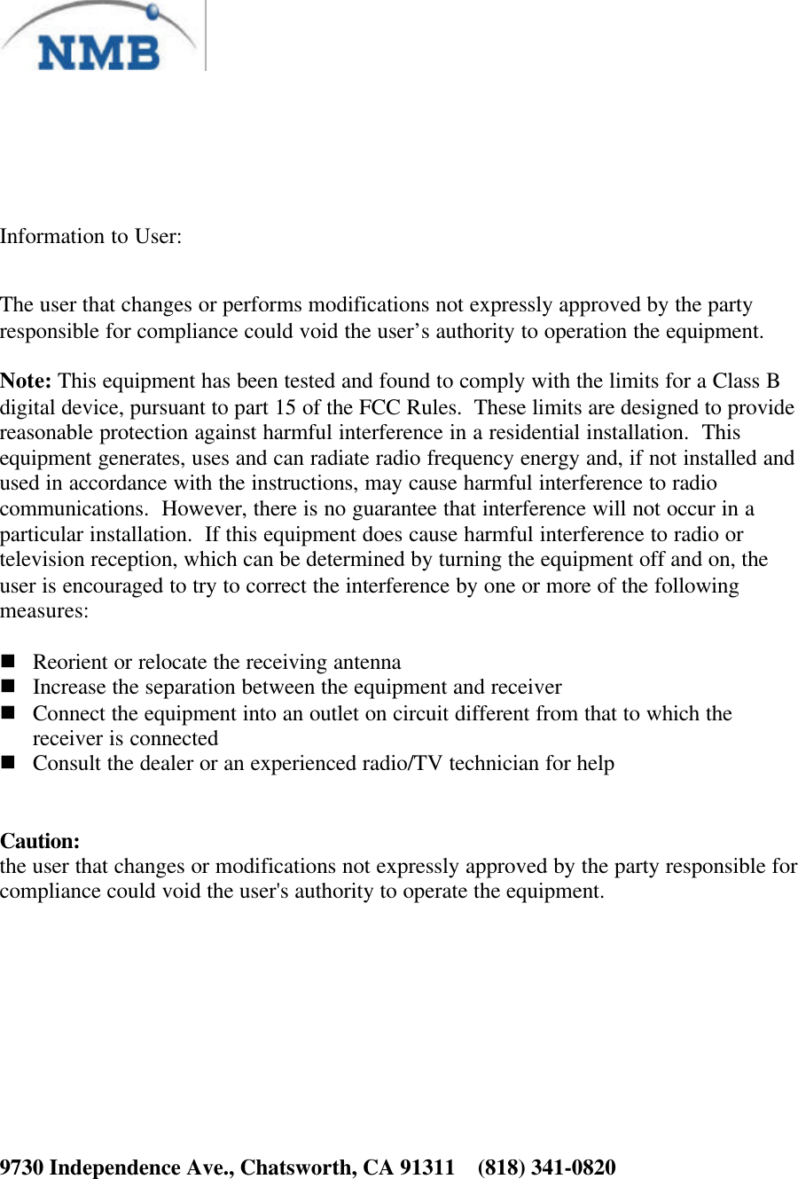 Information to User:The user that changes or performs modifications not expressly approved by the partyresponsible for compliance could void the user’s authority to operation the equipment.Note: This equipment has been tested and found to comply with the limits for a Class Bdigital device, pursuant to part 15 of the FCC Rules.  These limits are designed to providereasonable protection against harmful interference in a residential installation.  Thisequipment generates, uses and can radiate radio frequency energy and, if not installed andused in accordance with the instructions, may cause harmful interference to radiocommunications.  However, there is no guarantee that interference will not occur in aparticular installation.  If this equipment does cause harmful interference to radio ortelevision reception, which can be determined by turning the equipment off and on, theuser is encouraged to try to correct the interference by one or more of the followingmeasures:n Reorient or relocate the receiving antennan Increase the separation between the equipment and receivern Connect the equipment into an outlet on circuit different from that to which thereceiver is connectedn Consult the dealer or an experienced radio/TV technician for helpCaution:the user that changes or modifications not expressly approved by the party responsible forcompliance could void the user&apos;s authority to operate the equipment.9730 Independence Ave., Chatsworth, CA 91311    (818) 341-0820