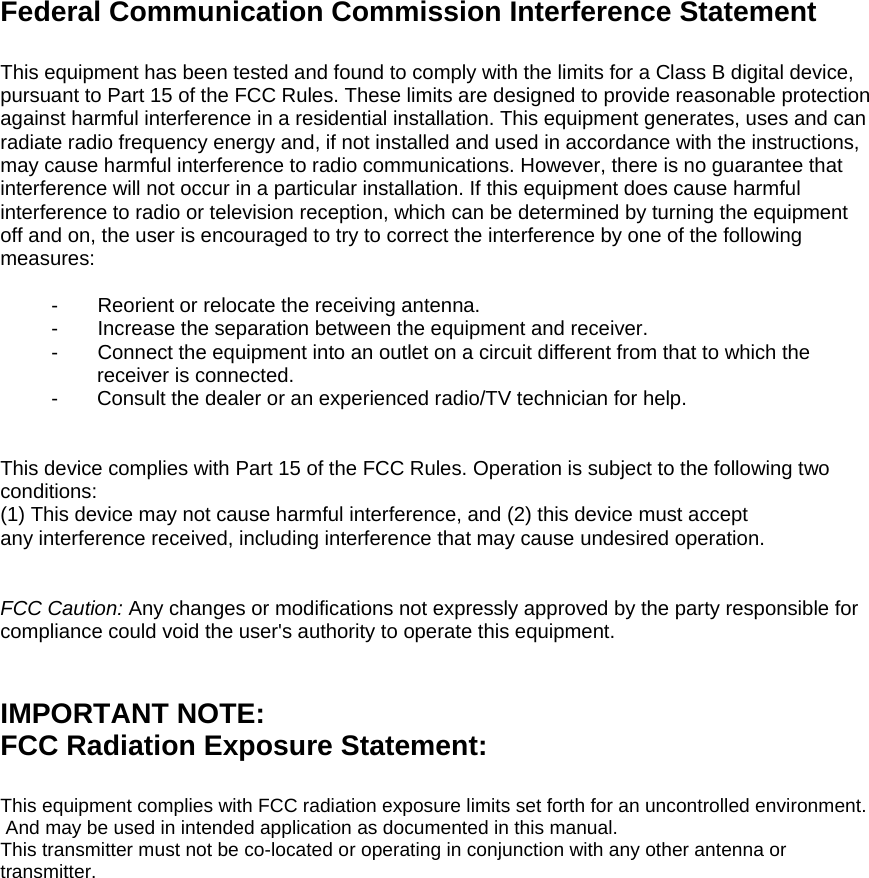 Federal Communication Commission Interference Statement  This equipment has been tested and found to comply with the limits for a Class B digital device, pursuant to Part 15 of the FCC Rules. These limits are designed to provide reasonable protection against harmful interference in a residential installation. This equipment generates, uses and can radiate radio frequency energy and, if not installed and used in accordance with the instructions, may cause harmful interference to radio communications. However, there is no guarantee that interference will not occur in a particular installation. If this equipment does cause harmful interference to radio or television reception, which can be determined by turning the equipment off and on, the user is encouraged to try to correct the interference by one of the following measures:  -    Reorient or relocate the receiving antenna. -    Increase the separation between the equipment and receiver. -     Connect the equipment into an outlet on a circuit different from that to which the   receiver is connected. -  Consult the dealer or an experienced radio/TV technician for help.   This device complies with Part 15 of the FCC Rules. Operation is subject to the following two conditions: (1) This device may not cause harmful interference, and (2) this device must accept any interference received, including interference that may cause undesired operation.   FCC Caution: Any changes or modifications not expressly approved by the party responsible for compliance could void the user&apos;s authority to operate this equipment.   IMPORTANT NOTE: FCC Radiation Exposure Statement:  This equipment complies with FCC radiation exposure limits set forth for an uncontrolled environment.  And may be used in intended application as documented in this manual.This transmitter must not be co-located or operating in conjunction with any other antenna or transmitter.        