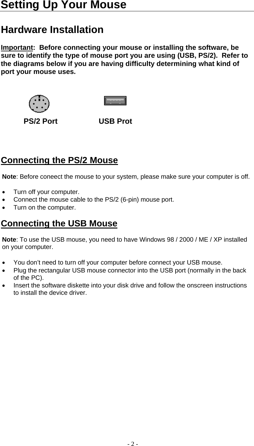  Setting Up Your Mouse  Hardware Installation  Important:  Before connecting your mouse or installing the software, be sure to identify the type of mouse port you are using (USB, PS/2).  Refer to the diagrams below if you are having difficulty determining what kind of port your mouse uses.              PS/2 Port              USB Prot     Connecting the PS/2 Mouse  Note: Before coneect the mouse to your system, please make sure your computer is off.  •  Turn off your computer. •  Connect the mouse cable to the PS/2 (6-pin) mouse port. •  Turn on the computer.   Connecting the USB Mouse  Note: To use the USB mouse, you need to have Windows 98 / 2000 / ME / XP installed on your computer.  •  You don’t need to turn off your computer before connect your USB mouse. •  Plug the rectangular USB mouse connector into the USB port (normally in the back of the PC). •  Insert the software diskette into your disk drive and follow the onscreen instructions to install the device driver.  - 2 - 