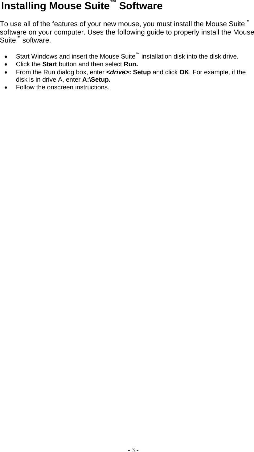 Installing Mouse Suite™ Software  To use all of the features of your new mouse, you must install the Mouse Suite™ software on your computer. Uses the following guide to properly install the Mouse Suite™ software.  •  Start Windows and insert the Mouse Suite™ installation disk into the disk drive. •  Click the Start button and then select Run. •  From the Run dialog box, enter &lt;drive&gt;: Setup and click OK. For example, if the disk is in drive A, enter A:\Setup. •  Follow the onscreen instructions.         - 3 - 