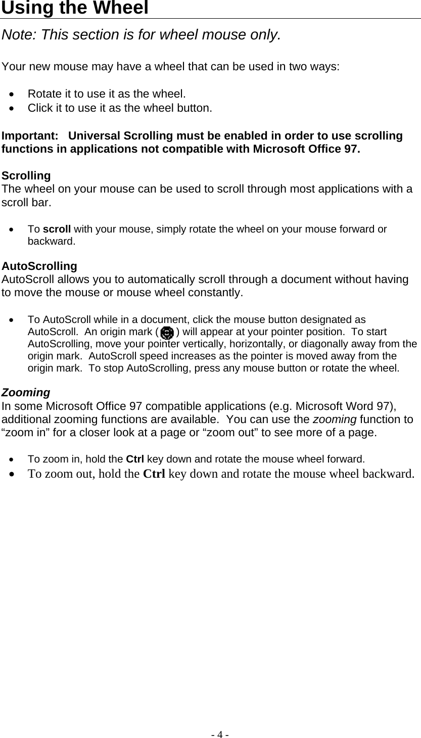  Using the Wheel  Note: This section is for wheel mouse only.  Your new mouse may have a wheel that can be used in two ways:  •  Rotate it to use it as the wheel. •  Click it to use it as the wheel button.  Important:   Universal Scrolling must be enabled in order to use scrolling functions in applications not compatible with Microsoft Office 97.    Scrolling The wheel on your mouse can be used to scroll through most applications with a scroll bar.  •  To scroll with your mouse, simply rotate the wheel on your mouse forward or backward.   AutoScrolling AutoScroll allows you to automatically scroll through a document without having to move the mouse or mouse wheel constantly.  •  To AutoScroll while in a document, click the mouse button designated as AutoScroll.  An origin mark (      ) will appear at your pointer position.  To start AutoScrolling, move your pointer vertically, horizontally, or diagonally away from the origin mark.  AutoScroll speed increases as the pointer is moved away from the origin mark.  To stop AutoScrolling, press any mouse button or rotate the wheel.  Zooming In some Microsoft Office 97 compatible applications (e.g. Microsoft Word 97), additional zooming functions are available.  You can use the zooming function to “zoom in” for a closer look at a page or “zoom out” to see more of a page.  •  To zoom in, hold the Ctrl key down and rotate the mouse wheel forward.  •  To zoom out, hold the Ctrl key down and rotate the mouse wheel backward.  - 4 - 