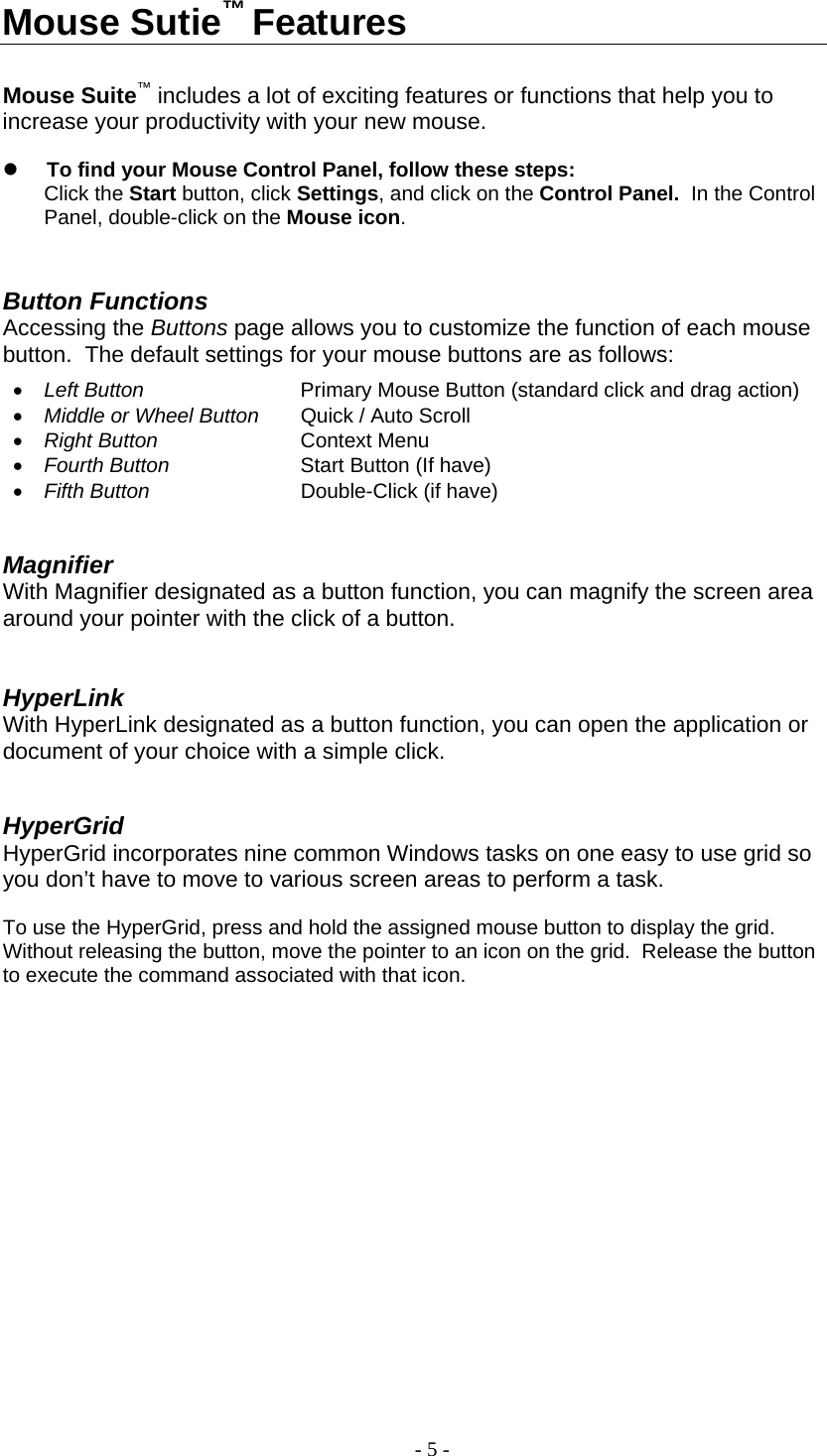 Mouse Sutie™ Features   Mouse Suite™ includes a lot of exciting features or functions that help you to increase your productivity with your new mouse.    To find your Mouse Control Panel, follow these steps: Click the Start button, click Settings, and click on the Control Panel.  In the Control Panel, double-click on the Mouse icon.        Button Functions Accessing the Buttons page allows you to customize the function of each mouse button.  The default settings for your mouse buttons are as follows:  •  Left Button     Primary Mouse Button (standard click and drag action) •  Middle or Wheel Button  Quick / Auto Scroll                 •  Right Button    Context Menu  •  Fourth Button    Start Button (If have) •  Fifth Button   Double-Click (if have)   Magnifier With Magnifier designated as a button function, you can magnify the screen area around your pointer with the click of a button.   HyperLink With HyperLink designated as a button function, you can open the application or document of your choice with a simple click.   HyperGrid HyperGrid incorporates nine common Windows tasks on one easy to use grid so you don’t have to move to various screen areas to perform a task.    To use the HyperGrid, press and hold the assigned mouse button to display the grid.  Without releasing the button, move the pointer to an icon on the grid.  Release the button to execute the command associated with that icon.   - 5 - 