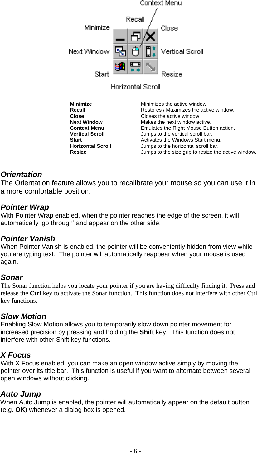     Minimize     Minimizes the active window. Recall      Restores / Maximizes the active window. Close       Closes the active window. Next Window    Makes the next window active. Context Menu    Emulates the Right Mouse Button action. Vertical Scroll    Jumps to the vertical scroll bar. Start       Activates the Windows Start menu. Horizontal Scroll    Jumps to the horizontal scroll bar. Resize      Jumps to the size grip to resize the active window.   Orientation The Orientation feature allows you to recalibrate your mouse so you can use it in a more comfortable position.  Pointer Wrap                                  With Pointer Wrap enabled, when the pointer reaches the edge of the screen, it will automatically ‘go through’ and appear on the other side.  Pointer Vanish When Pointer Vanish is enabled, the pointer will be conveniently hidden from view while you are typing text.  The pointer will automatically reappear when your mouse is used again.   Sonar The Sonar function helps you locate your pointer if you are having difficulty finding it.  Press and release the Ctrl key to activate the Sonar function.  This function does not interfere with other Ctrl key functions.  Slow Motion Enabling Slow Motion allows you to temporarily slow down pointer movement for increased precision by pressing and holding the Shift key.  This function does not interfere with other Shift key functions.  X Focus With X Focus enabled, you can make an open window active simply by moving the pointer over its title bar.  This function is useful if you want to alternate between several open windows without clicking.  Auto Jump When Auto Jump is enabled, the pointer will automatically appear on the default button (e.g. OK) whenever a dialog box is opened.  - 6 - 