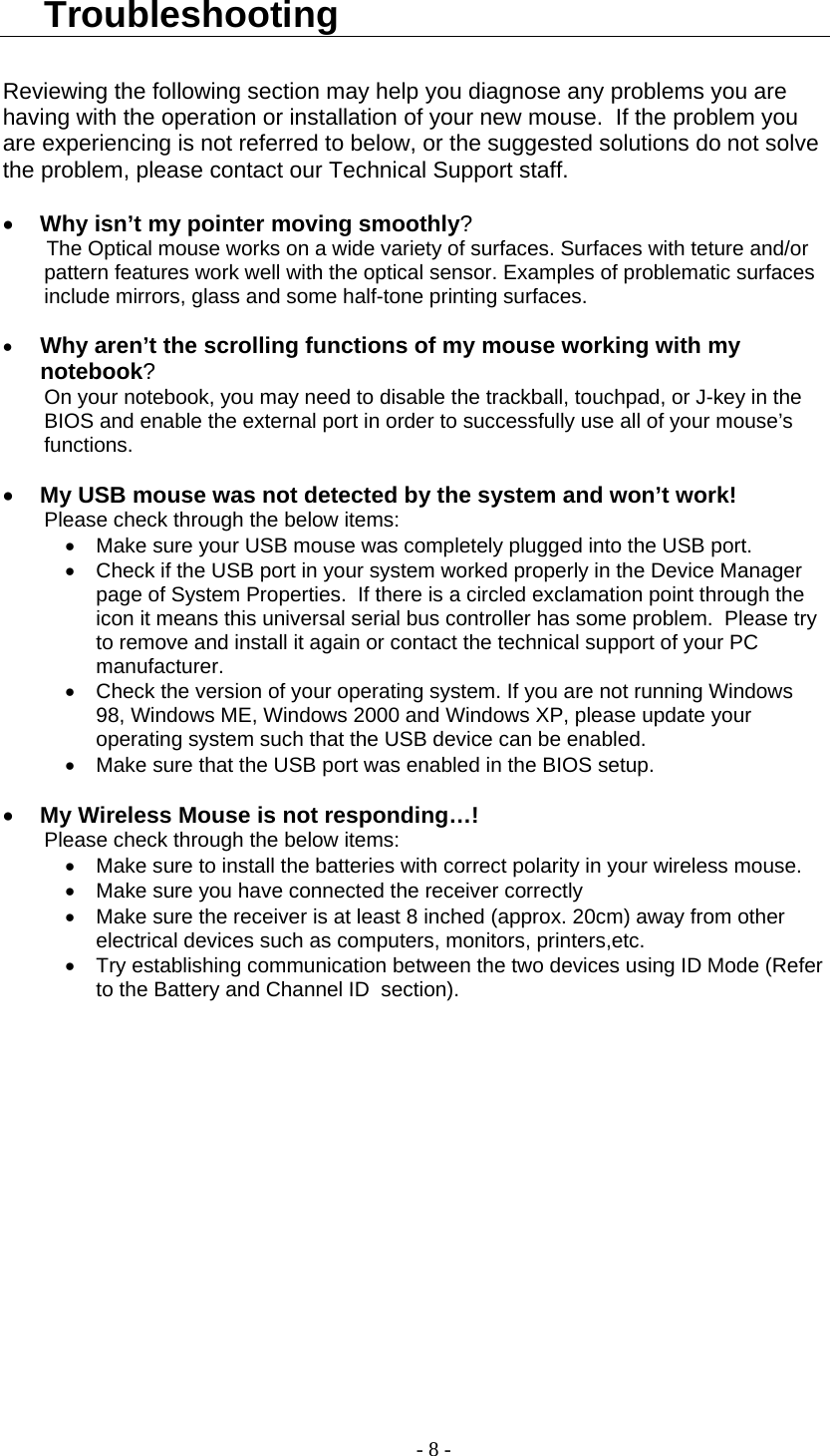  Troubleshooting  Reviewing the following section may help you diagnose any problems you are having with the operation or installation of your new mouse.  If the problem you are experiencing is not referred to below, or the suggested solutions do not solve the problem, please contact our Technical Support staff.    •  Why isn’t my pointer moving smoothly? The Optical mouse works on a wide variety of surfaces. Surfaces with teture and/or pattern features work well with the optical sensor. Examples of problematic surfaces include mirrors, glass and some half-tone printing surfaces.  •  Why aren’t the scrolling functions of my mouse working with my notebook? On your notebook, you may need to disable the trackball, touchpad, or J-key in the BIOS and enable the external port in order to successfully use all of your mouse’s functions.  •  My USB mouse was not detected by the system and won’t work! Please check through the below items: •  Make sure your USB mouse was completely plugged into the USB port. •  Check if the USB port in your system worked properly in the Device Manager page of System Properties.  If there is a circled exclamation point through the icon it means this universal serial bus controller has some problem.  Please try to remove and install it again or contact the technical support of your PC manufacturer. •  Check the version of your operating system. If you are not running Windows 98, Windows ME, Windows 2000 and Windows XP, please update your operating system such that the USB device can be enabled. •  Make sure that the USB port was enabled in the BIOS setup.  •  My Wireless Mouse is not responding…! Please check through the below items: •  Make sure to install the batteries with correct polarity in your wireless mouse. •  Make sure you have connected the receiver correctly •  Make sure the receiver is at least 8 inched (approx. 20cm) away from other electrical devices such as computers, monitors, printers,etc. •  Try establishing communication between the two devices using ID Mode (Refer to the Battery and Channel ID  section).       - 8 - 