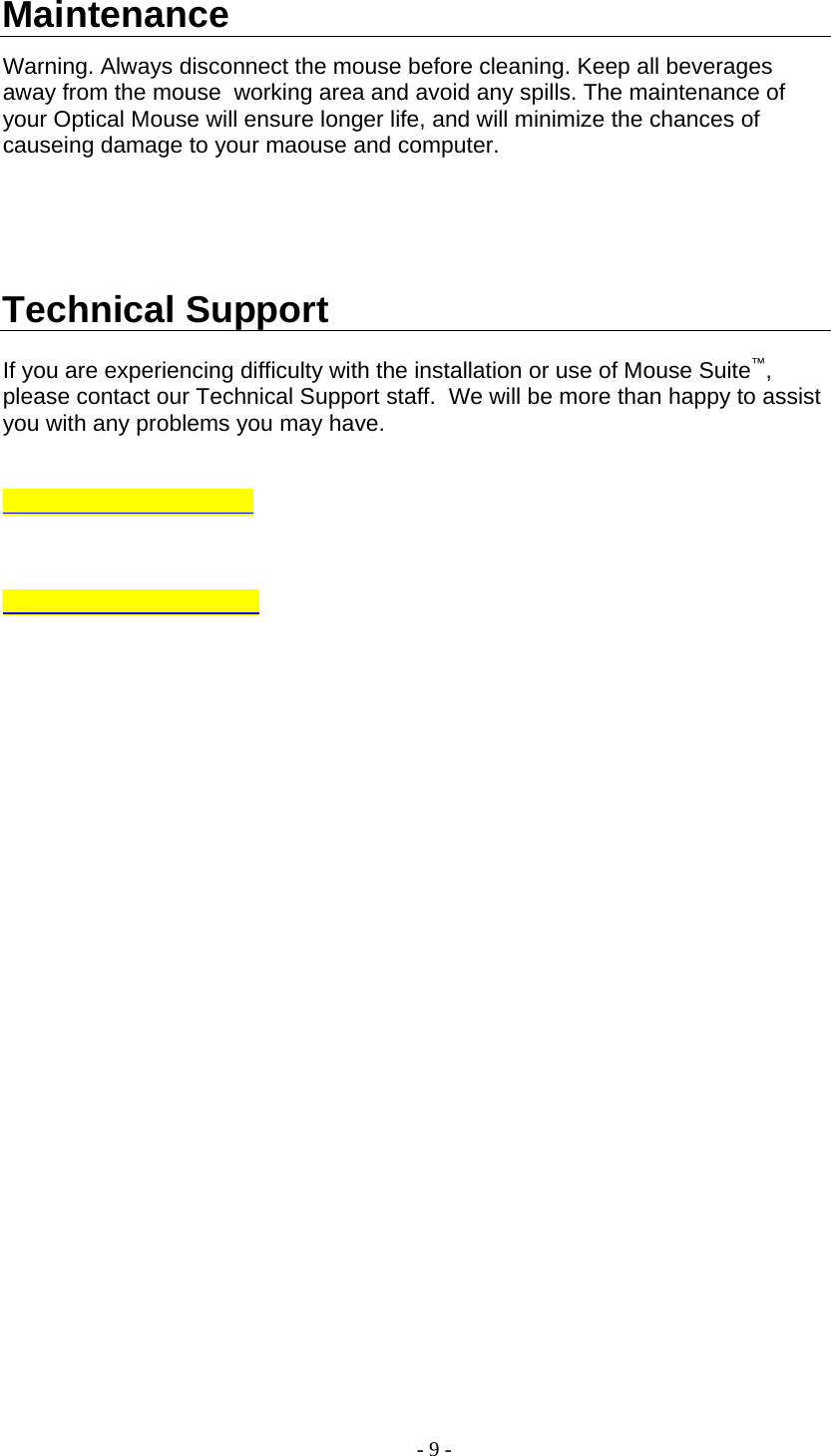 Maintenance  Warning. Always disconnect the mouse before cleaning. Keep all beverages away from the mouse  working area and avoid any spills. The maintenance of your Optical Mouse will ensure longer life, and will minimize the chances of causeing damage to your maouse and computer.        Technical Support  If you are experiencing difficulty with the installation or use of Mouse Suite™, please contact our Technical Support staff.  We will be more than happy to assist you with any problems you may have.    - 9 - 