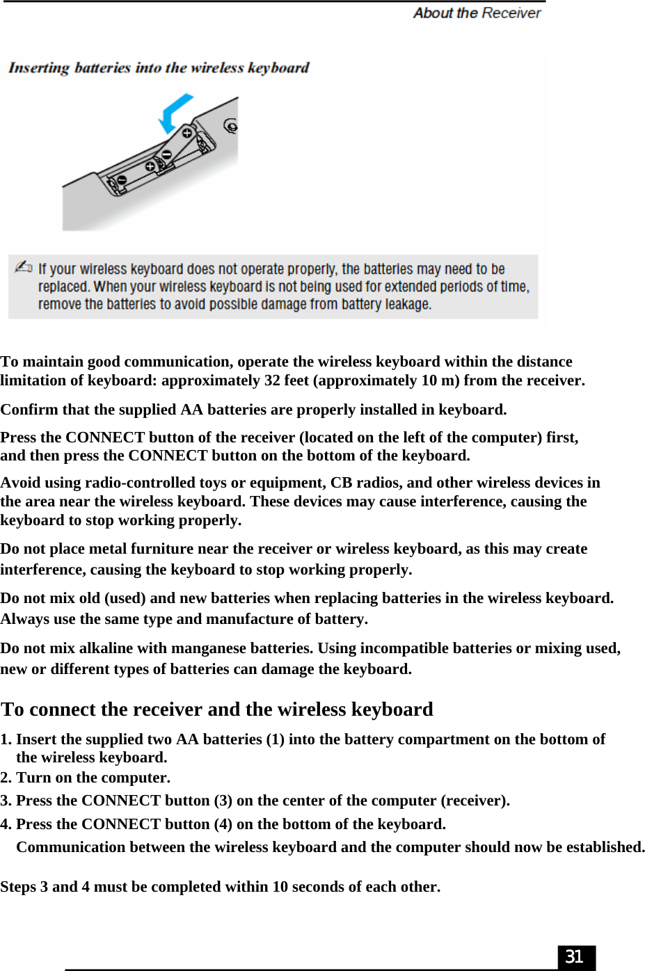 To maintain good communication, operate the wireless keyboard within the distance limitation of keyboard: approximately 32 feet (approximately 10 m) from the receiver.Confirm that the supplied AA batteries are properly installed in keyboard.Press the CONNECT button of the receiver (located on the left of the computer) first, and then press the CONNECT button on the bottom of the keyboard.Avoid using radio-controlled toys or equipment, CB radios, and other wireless devices in the area near the wireless keyboard. These devices may cause interference, causing the keyboard to stop working properly.Do not place metal furniture near the receiver or wireless keyboard, as this may create interference, causing the keyboard to stop working properly.Do not mix old (used) and new batteries when replacing batteries in the wireless keyboard. Always use the same type and manufacture of battery.Do not mix alkaline with manganese batteries. Using incompatible batteries or mixing used, new or different types of batteries can damage the keyboard.To connect the receiver and the wireless keyboard1. Insert the supplied two AA batteries (1) into the battery compartment on the bottom of     the wireless keyboard.2. Turn on the computer.3. Press the CONNECT button (3) on the center of the computer (receiver).4. Press the CONNECT button (4) on the bottom of the keyboard.    Communication between the wireless keyboard and the computer should now be established.Steps 3 and 4 must be completed within 10 seconds of each other.31