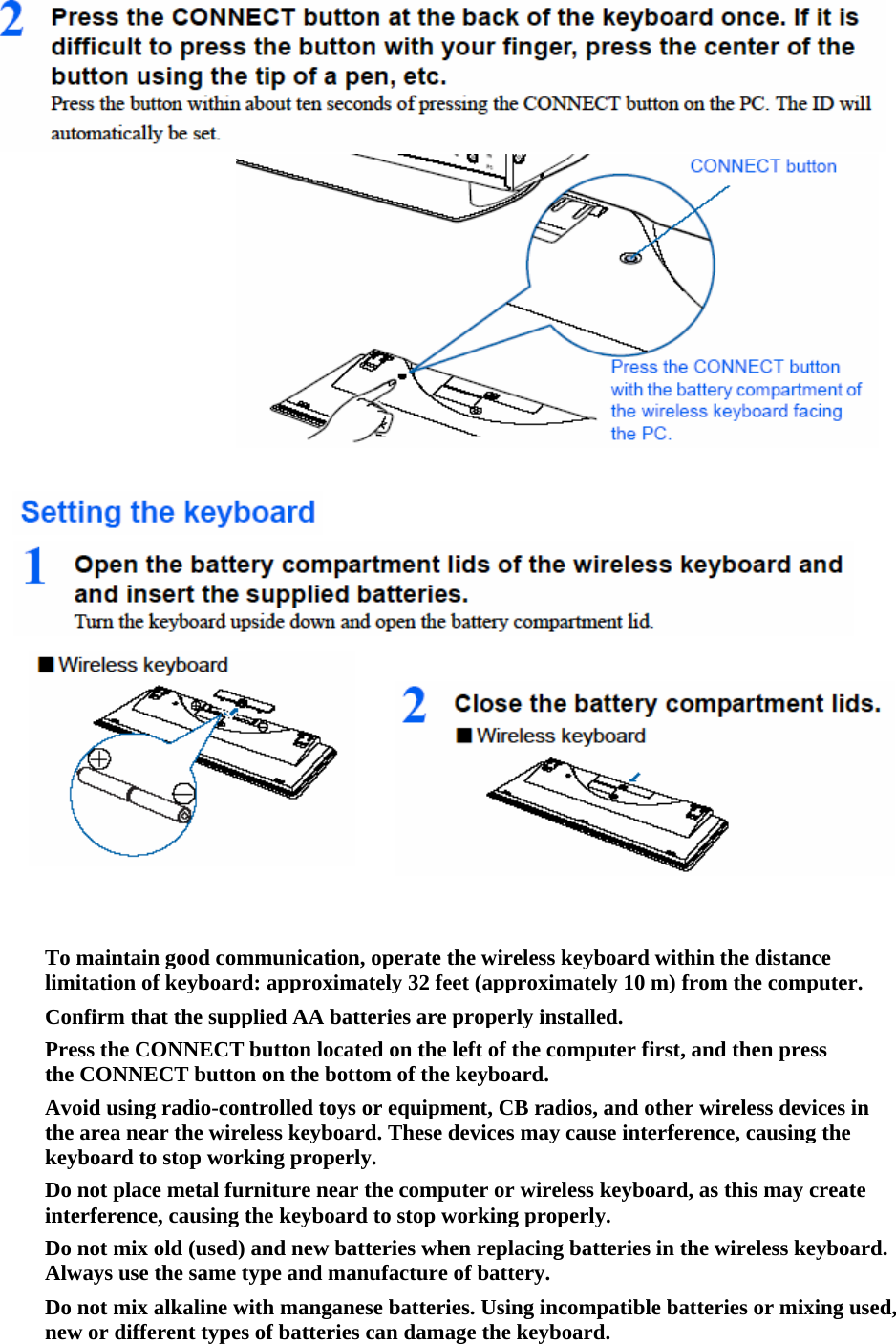 To maintain good communication, operate the wireless keyboard within the distance limitation of keyboard: approximately 32 feet (approximately 10 m) from the computer.Confirm that the supplied AA batteries are properly installed.Press the CONNECT button located on the left of the computer first, and then press the CONNECT button on the bottom of the keyboard.Avoid using radio-controlled toys or equipment, CB radios, and other wireless devices in the area near the wireless keyboard. These devices may cause interference, causing the keyboard to stop working properly.Do not place metal furniture near the computer or wireless keyboard, as this may create interference, causing the keyboard to stop working properly.Do not mix old (used) and new batteries when replacing batteries in the wireless keyboard. Always use the same type and manufacture of battery.Do not mix alkaline with manganese batteries. Using incompatible batteries or mixing used, new or different types of batteries can damage the keyboard.