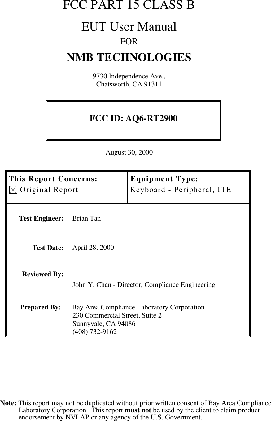 Note: This report may not be duplicated without prior written consent of Bay Area ComplianceLaboratory Corporation.  This report must not be used by the client to claim productendorsement by NVLAP or any agency of the U.S. Government.FCC PART 15 CLASS BEUT User ManualFORNMB TECHNOLOGIES9730 Independence Ave.,Chatsworth, CA 91311FCC ID: AQ6-RT2900August 30, 2000This Report Concerns: Original ReportEquipment Type:Keyboard - Peripheral, ITETest Engineer: Brian TanTest Date: April 28, 2000Reviewed By:John Y. Chan - Director, Compliance EngineeringPrepared By: Bay Area Compliance Laboratory Corporation230 Commercial Street, Suite 2Sunnyvale, CA 94086(408) 732-9162