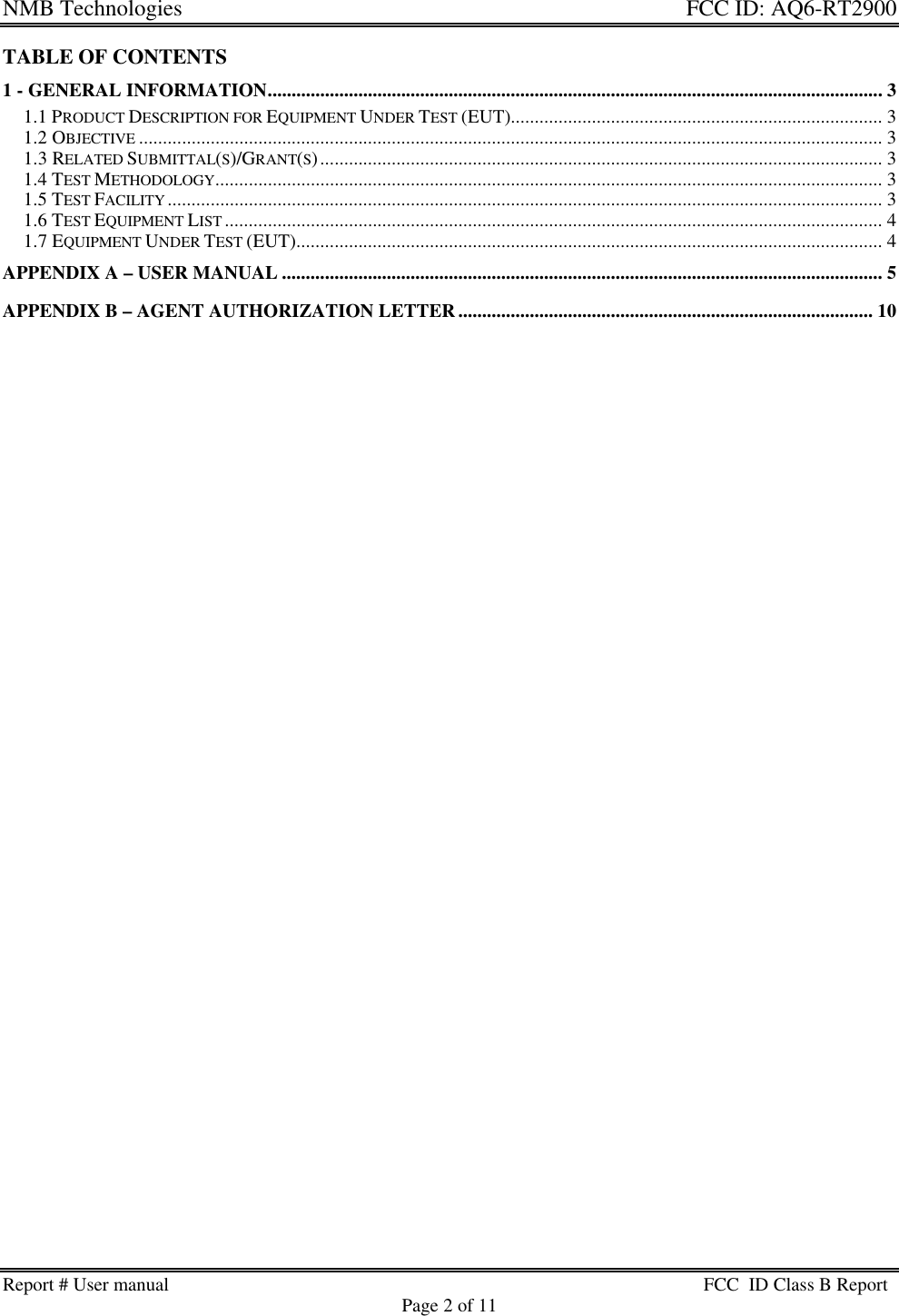 NMB Technologies  FCC ID: AQ6-RT2900Report # User manual FCC  ID Class B ReportPage 2 of 11TABLE OF CONTENTS1 - GENERAL INFORMATION................................................................................................................................. 31.1 PRODUCT DESCRIPTION FOR EQUIPMENT UNDER TEST (EUT).............................................................................. 31.2 OBJECTIVE ............................................................................................................................................................ 31.3 RELATED SUBMITTAL(S)/GRANT(S)...................................................................................................................... 31.4 TEST METHODOLOGY............................................................................................................................................ 31.5 TEST FACILITY ...................................................................................................................................................... 31.6 TEST EQUIPMENT LIST .......................................................................................................................................... 41.7 EQUIPMENT UNDER TEST (EUT)........................................................................................................................... 4APPENDIX A – USER MANUAL .............................................................................................................................. 5APPENDIX B – AGENT AUTHORIZATION LETTER....................................................................................... 10