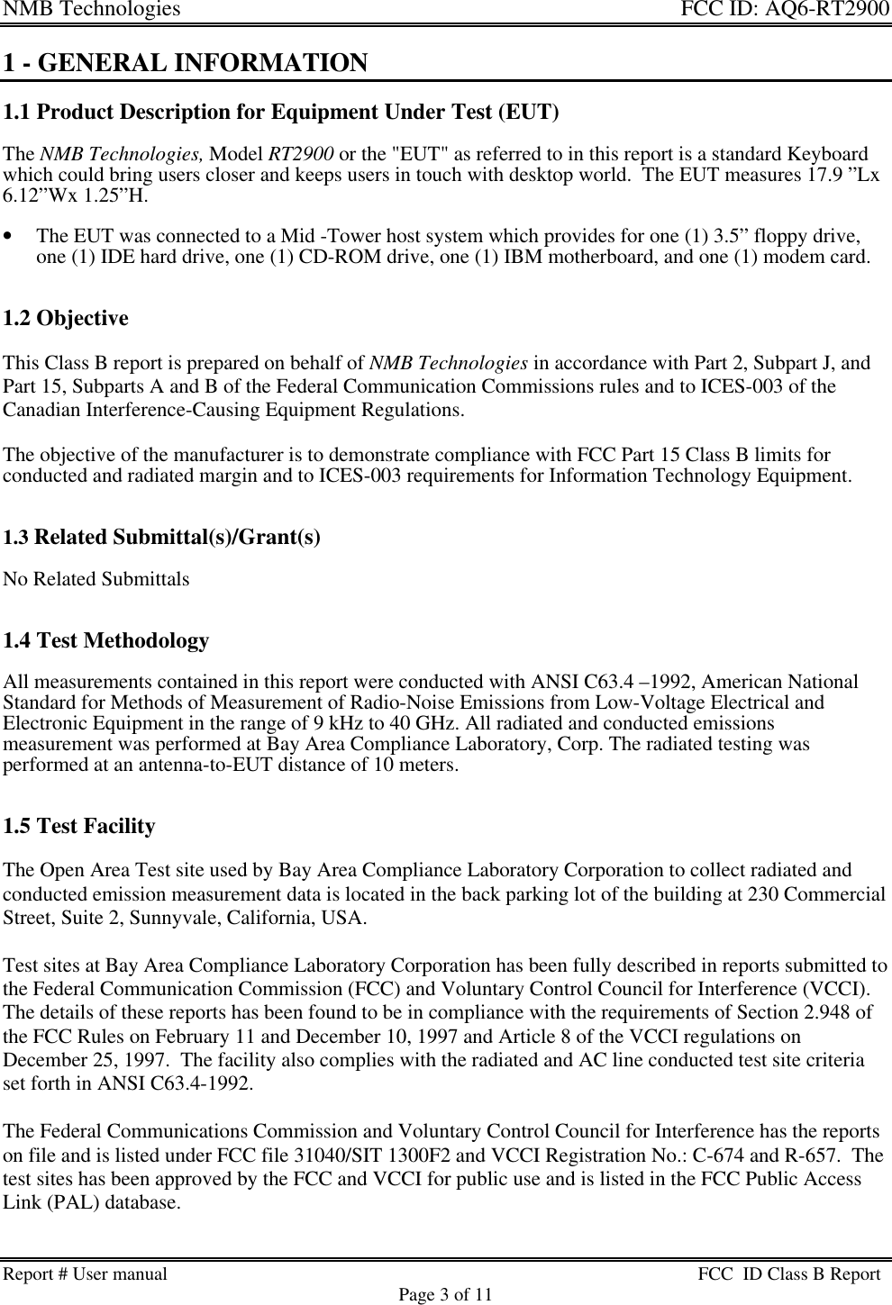 NMB Technologies  FCC ID: AQ6-RT2900Report # User manual FCC  ID Class B ReportPage 3 of 111 - GENERAL INFORMATION1.1 Product Description for Equipment Under Test (EUT)The NMB Technologies, Model RT2900 or the &quot;EUT&quot; as referred to in this report is a standard Keyboardwhich could bring users closer and keeps users in touch with desktop world.  The EUT measures 17.9 ”Lx6.12”Wx 1.25”H.• The EUT was connected to a Mid -Tower host system which provides for one (1) 3.5” floppy drive,one (1) IDE hard drive, one (1) CD-ROM drive, one (1) IBM motherboard, and one (1) modem card.1.2 ObjectiveThis Class B report is prepared on behalf of NMB Technologies in accordance with Part 2, Subpart J, andPart 15, Subparts A and B of the Federal Communication Commissions rules and to ICES-003 of theCanadian Interference-Causing Equipment Regulations.The objective of the manufacturer is to demonstrate compliance with FCC Part 15 Class B limits forconducted and radiated margin and to ICES-003 requirements for Information Technology Equipment.1.3 Related Submittal(s)/Grant(s)No Related Submittals1.4 Test MethodologyAll measurements contained in this report were conducted with ANSI C63.4 –1992, American NationalStandard for Methods of Measurement of Radio-Noise Emissions from Low-Voltage Electrical andElectronic Equipment in the range of 9 kHz to 40 GHz. All radiated and conducted emissionsmeasurement was performed at Bay Area Compliance Laboratory, Corp. The radiated testing wasperformed at an antenna-to-EUT distance of 10 meters.1.5 Test FacilityThe Open Area Test site used by Bay Area Compliance Laboratory Corporation to collect radiated andconducted emission measurement data is located in the back parking lot of the building at 230 CommercialStreet, Suite 2, Sunnyvale, California, USA.Test sites at Bay Area Compliance Laboratory Corporation has been fully described in reports submitted tothe Federal Communication Commission (FCC) and Voluntary Control Council for Interference (VCCI).The details of these reports has been found to be in compliance with the requirements of Section 2.948 ofthe FCC Rules on February 11 and December 10, 1997 and Article 8 of the VCCI regulations onDecember 25, 1997.  The facility also complies with the radiated and AC line conducted test site criteriaset forth in ANSI C63.4-1992.The Federal Communications Commission and Voluntary Control Council for Interference has the reportson file and is listed under FCC file 31040/SIT 1300F2 and VCCI Registration No.: C-674 and R-657.  Thetest sites has been approved by the FCC and VCCI for public use and is listed in the FCC Public AccessLink (PAL) database.