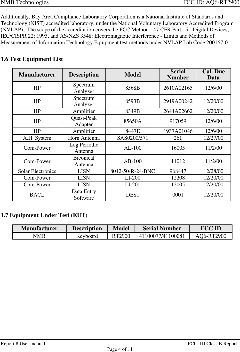 NMB Technologies  FCC ID: AQ6-RT2900Report # User manual FCC  ID Class B ReportPage 4 of 11Additionally, Bay Area Compliance Laboratory Corporation is a National Institute of Standards andTechnology (NIST) accredited laboratory, under the National Voluntary Laboratory Accredited Program(NVLAP).  The scope of the accreditation covers the FCC Method - 47 CFR Part 15 - Digital Devices,IEC/CISPR 22: 1993, and AS/NZS 3548: Electromagnetic Interference - Limits and Methods ofMeasurement of Information Technology Equipment test methods under NVLAP Lab Code 200167-0.1.6 Test Equipment ListManufacturer Description Model SerialNumber Cal. DueDataHP SpectrumAnalyzer 8568B 2610A02165 12/6/00HP SpectrumAnalyzer 8593B 2919A00242 12/20/00HP Amplifier 8349B 2644A02662 12/20/00HP Quasi-PeakAdapter 85650A 917059 12/6/00HP Amplifier 8447E 1937A01046 12/6/00A.H. System Horn Antenna SAS0200/571 261 12/27/00Com-Power Log PeriodicAntenna AL-100 16005 11/2/00Com-Power BiconicalAntenna AB-100 14012 11/2/00Solar Electronics LISN 8012-50-R-24-BNC 968447 12/28/00Com-Power LISN LI-200 12208 12/20/00Com-Power LISN LI-200 12005 12/20/00BACL Data EntrySoftware DES1 0001 12/20/001.7 Equipment Under Test (EUT)Manufacturer Description Model Serial Number FCC IDNMB Keyboard RT2900 41100077/41100081 AQ6-RT2900