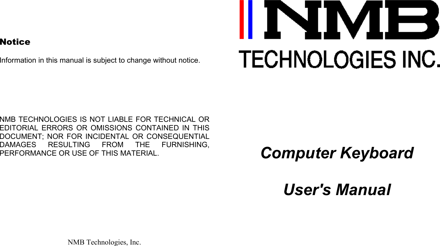       Notice  Information in this manual is subject to change without notice.       NMB TECHNOLOGIES IS NOT LIABLE FOR TECHNICAL OR EDITORIAL ERRORS OR OMISSIONS CONTAINED IN THIS DOCUMENT; NOR FOR INCIDENTAL OR CONSEQUENTIAL DAMAGES RESULTING FROM THE FURNISHING, PERFORMANCE OR USE OF THIS MATERIAL.            NMB Technologies, Inc.             Computer Keyboard  User&apos;s Manual           