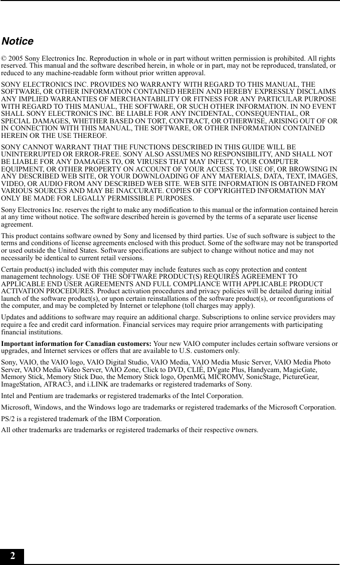 2Notice© 2005 Sony Electronics Inc. Reproduction in whole or in part without written permission is prohibited. All rights reserved. This manual and the software described herein, in whole or in part, may not be reproduced, translated, or reduced to any machine-readable form without prior written approval.SONY ELECTRONICS INC. PROVIDES NO WARRANTY WITH REGARD TO THIS MANUAL, THE SOFTWARE, OR OTHER INFORMATION CONTAINED HEREIN AND HEREBY EXPRESSLY DISCLAIMS ANY IMPLIED WARRANTIES OF MERCHANTABILITY OR FITNESS FOR ANY PARTICULAR PURPOSE WITH REGARD TO THIS MANUAL, THE SOFTWARE, OR SUCH OTHER INFORMATION. IN NO EVENT SHALL SONY ELECTRONICS INC. BE LIABLE FOR ANY INCIDENTAL, CONSEQUENTIAL, OR SPECIAL DAMAGES, WHETHER BASED ON TORT, CONTRACT, OR OTHERWISE, ARISING OUT OF OR IN CONNECTION WITH THIS MANUAL, THE SOFTWARE, OR OTHER INFORMATION CONTAINED HEREIN OR THE USE THEREOF.SONY CANNOT WARRANT THAT THE FUNCTIONS DESCRIBED IN THIS GUIDE WILL BE UNINTERRUPTED OR ERROR-FREE. SONY ALSO ASSUMES NO RESPONSIBILITY, AND SHALL NOT BE LIABLE FOR ANY DAMAGES TO, OR VIRUSES THAT MAY INFECT, YOUR COMPUTER EQUIPMENT, OR OTHER PROPERTY ON ACCOUNT OF YOUR ACCESS TO, USE OF, OR BROWSING IN ANY DESCRIBED WEB SITE, OR YOUR DOWNLOADING OF ANY MATERIALS, DATA, TEXT, IMAGES, VIDEO, OR AUDIO FROM ANY DESCRIBED WEB SITE. WEB SITE INFORMATION IS OBTAINED FROM VARIOUS SOURCES AND MAY BE INACCURATE. COPIES OF COPYRIGHTED INFORMATION MAY ONLY BE MADE FOR LEGALLY PERMISSIBLE PURPOSES.Sony Electronics Inc. reserves the right to make any modification to this manual or the information contained herein at any time without notice. The software described herein is governed by the terms of a separate user license agreement.This product contains software owned by Sony and licensed by third parties. Use of such software is subject to the terms and conditions of license agreements enclosed with this product. Some of the software may not be transported or used outside the United States. Software specifications are subject to change without notice and may not necessarily be identical to current retail versions.Certain product(s) included with this computer may include features such as copy protection and content management technology. USE OF THE SOFTWARE PRODUCT(S) REQUIRES AGREEMENT TO APPLICABLE END USER AGREEMENTS AND FULL COMPLIANCE WITH APPLICABLE PRODUCT ACTIVATION PROCEDURES. Product activation procedures and privacy policies will be detailed during initial launch of the software product(s), or upon certain reinstallations of the software product(s), or reconfigurations of the computer, and may be completed by Internet or telephone (toll charges may apply).Updates and additions to software may require an additional charge. Subscriptions to online service providers may require a fee and credit card information. Financial services may require prior arrangements with participating financial institutions.Important information for Canadian customers: Your new VAIO computer includes certain software versions or upgrades, and Internet services or offers that are available to U.S. customers only. Sony, VAIO, the VAIO logo, VAIO Digital Studio, VAIO Media, VAIO Media Music Server, VAIO Media Photo Server, VAIO Media Video Server, VAIO Zone, Click to DVD, CLIÉ, DVgate Plus, Handycam, MagicGate, Memory Stick, Memory Stick Duo, the Memory Stick logo, OpenMG, MICROMV, SonicStage, PictureGear, ImageStation, ATRAC3, and i.LINK are trademarks or registered trademarks of Sony. Intel and Pentium are trademarks or registered trademarks of the Intel Corporation. Microsoft, Windows, and the Windows logo are trademarks or registered trademarks of the Microsoft Corporation. PS/2 is a registered trademark of the IBM Corporation.All other trademarks are trademarks or registered trademarks of their respective owners.