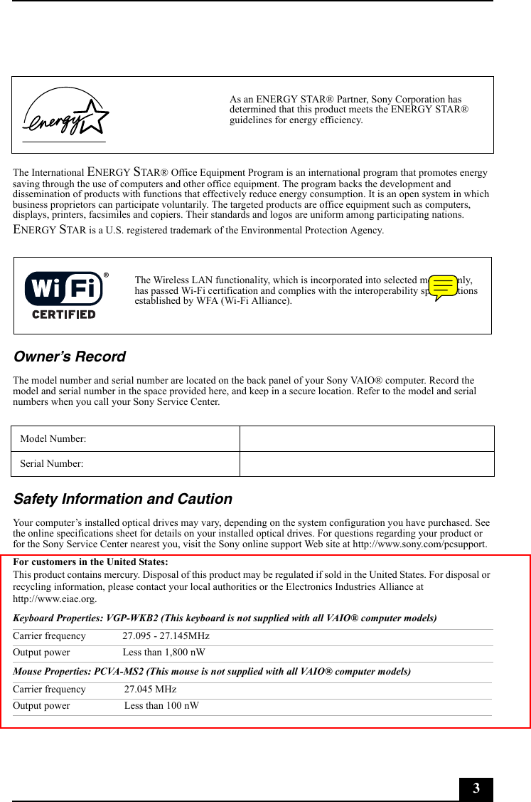 3The International ENERGY STAR® Office Equipment Program is an international program that promotes energy saving through the use of computers and other office equipment. The program backs the development and dissemination of products with functions that effectively reduce energy consumption. It is an open system in which business proprietors can participate voluntarily. The targeted products are office equipment such as computers, displays, printers, facsimiles and copiers. Their standards and logos are uniform among participating nations. ENERGY STAR is a U.S. registered trademark of the Environmental Protection Agency.Owner’s RecordThe model number and serial number are located on the back panel of your Sony VAIO® computer. Record the model and serial number in the space provided here, and keep in a secure location. Refer to the model and serial numbers when you call your Sony Service Center.Safety Information and CautionYour computer’s installed optical drives may vary, depending on the system configuration you have purchased. See the online specifications sheet for details on your installed optical drives. For questions regarding your product or for the Sony Service Center nearest you, visit the Sony online support Web site at http://www.sony.com/pcsupport.For customers in the United States:This product contains mercury. Disposal of this product may be regulated if sold in the United States. For disposal or recycling information, please contact your local authorities or the Electronics Industries Alliance at http://www.eiae.org. Keyboard Properties: VGP-WKB2 (This keyboard is not supplied with all VAIO® computer models)Mouse Properties: PCVA-MS2 (This mouse is not supplied with all VAIO® computer models)As an ENERGY STAR® Partner, Sony Corporation has determined that this product meets the ENERGY STAR® guidelines for energy efficiency.The Wireless LAN functionality, which is incorporated into selected models only, has passed Wi-Fi certification and complies with the interoperability specifications established by WFA (Wi-Fi Alliance).Model Number:Serial Number:Carrier frequency 27.095 - 27.145MHzOutput power Less than 1,800 nWCarrier frequency 27.045 MHzOutput power Less than 100 nW