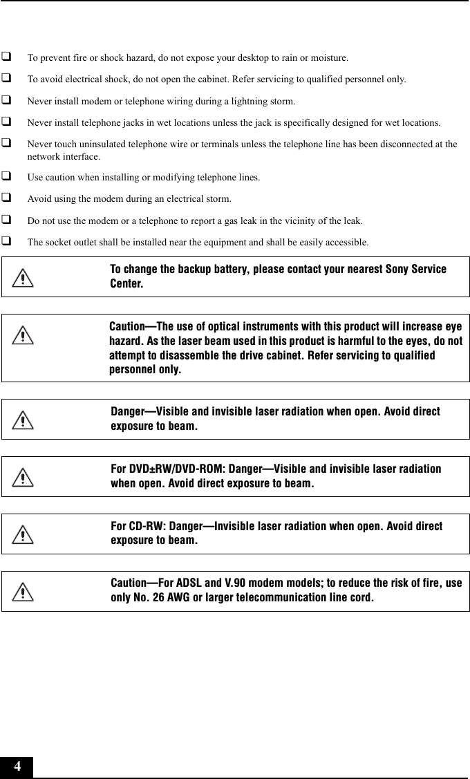 4❑To prevent fire or shock hazard, do not expose your desktop to rain or moisture. ❑To avoid electrical shock, do not open the cabinet. Refer servicing to qualified personnel only.❑Never install modem or telephone wiring during a lightning storm.❑Never install telephone jacks in wet locations unless the jack is specifically designed for wet locations.❑Never touch uninsulated telephone wire or terminals unless the telephone line has been disconnected at the network interface.❑Use caution when installing or modifying telephone lines.❑Avoid using the modem during an electrical storm. ❑Do not use the modem or a telephone to report a gas leak in the vicinity of the leak.❑The socket outlet shall be installed near the equipment and shall be easily accessible.To change the backup battery, please contact your nearest Sony Service Center.Caution—The use of optical instruments with this product will increase eye hazard. As the laser beam used in this product is harmful to the eyes, do not attempt to disassemble the drive cabinet. Refer servicing to qualified personnel only.Danger—Visible and invisible laser radiation when open. Avoid direct exposure to beam.For DVD±RW/DVD-ROM: Danger—Visible and invisible laser radiation when open. Avoid direct exposure to beam.For CD-RW: Danger—Invisible laser radiation when open. Avoid direct exposure to beam.Caution—For ADSL and V.90 modem models; to reduce the risk of fire, use only No. 26 AWG or larger telecommunication line cord.