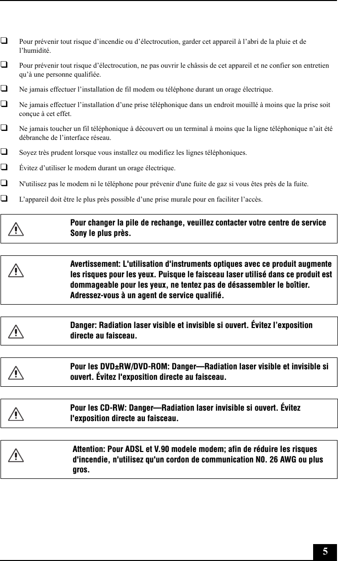 5❑Pour prévenir tout risque d’incendie ou d’électrocution, garder cet appareil à l’abri de la pluie et de l’humidité.❑Pour prévenir tout risque d’électrocution, ne pas ouvrir le châssis de cet appareil et ne confier son entretien qu’à une personne qualifiée.❑Ne jamais effectuer l’installation de fil modem ou téléphone durant un orage électrique.❑Ne jamais effectuer l’installation d’une prise téléphonique dans un endroit mouillé à moins que la prise soit conçue à cet effet.❑Ne jamais toucher un fil téléphonique à découvert ou un terminal à moins que la ligne téléphonique n’ait été débranche de l’interface réseau.❑Soyez très prudent lorsque vous installez ou modifiez les lignes téléphoniques.❑Évitez d’utiliser le modem durant un orage électrique.❑N&apos;utilisez pas le modem ni le téléphone pour prévenir d&apos;une fuite de gaz si vous êtes près de la fuite.❑L’appareil doit être le plus près possible d’une prise murale pour en faciliter l’accès.Pour changer la pile de rechange, veuillez contacter votre centre de service Sony le plus près.Avertissement: L&apos;utilisation d&apos;instruments optiques avec ce produit augmente les risques pour les yeux. Puisque le faisceau laser utilisé dans ce produit est dommageable pour les yeux, ne tentez pas de désassembler le boîtier. Adressez-vous à un agent de service qualifié.Danger: Radiation laser visible et invisible si ouvert. Évitez l’exposition directe au faisceau.Pour les DVD±RW/DVD-ROM: Danger—Radiation laser visible et invisible si ouvert. Évitez l&apos;exposition directe au faisceau.Pour les CD-RW: Danger—Radiation laser invisible si ouvert. Évitez l&apos;exposition directe au faisceau.Attention: Pour ADSL et V.90 modele modem; afin de réduire les risques d&apos;incendie, n&apos;utilisez qu&apos;un cordon de communication N0. 26 AWG ou plus gros.