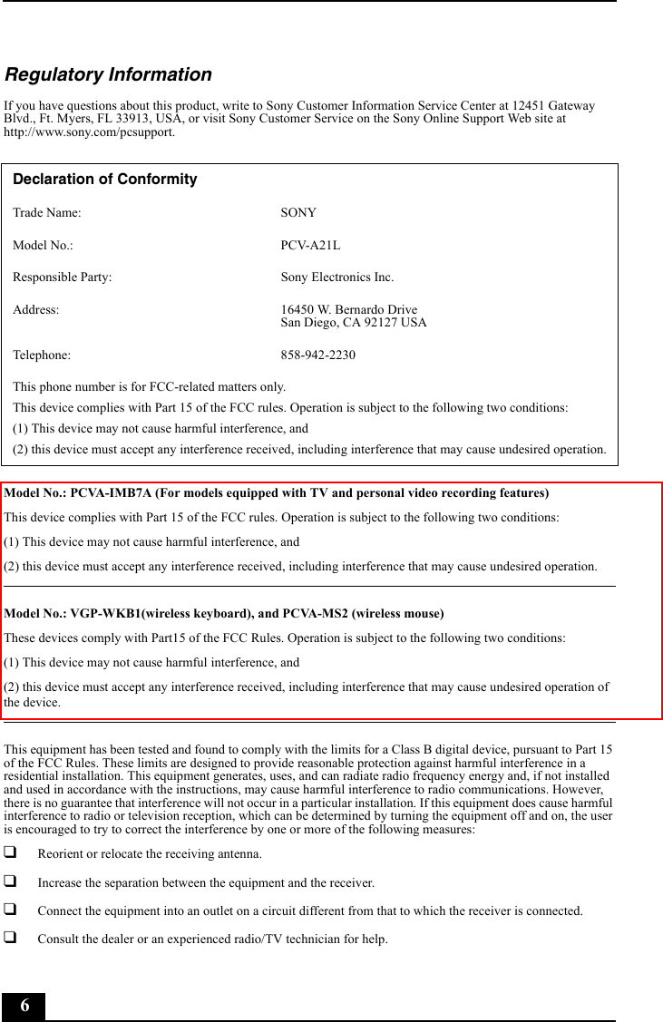 6Regulatory InformationIf you have questions about this product, write to Sony Customer Information Service Center at 12451 Gateway Blvd., Ft. Myers, FL 33913, USA, or visit Sony Customer Service on the Sony Online Support Web site at http://www.sony.com/pcsupport.Model No.: PCVA-IMB7A (For models equipped with TV and personal video recording features)This device complies with Part 15 of the FCC rules. Operation is subject to the following two conditions: (1) This device may not cause harmful interference, and(2) this device must accept any interference received, including interference that may cause undesired operation.Model No.: VGP-WKB1(wireless keyboard), and PCVA-MS2 (wireless mouse)These devices comply with Part15 of the FCC Rules. Operation is subject to the following two conditions:(1) This device may not cause harmful interference, and (2) this device must accept any interference received, including interference that may cause undesired operation of the device.This equipment has been tested and found to comply with the limits for a Class B digital device, pursuant to Part 15 of the FCC Rules. These limits are designed to provide reasonable protection against harmful interference in a residential installation. This equipment generates, uses, and can radiate radio frequency energy and, if not installed and used in accordance with the instructions, may cause harmful interference to radio communications. However, there is no guarantee that interference will not occur in a particular installation. If this equipment does cause harmful interference to radio or television reception, which can be determined by turning the equipment off and on, the user is encouraged to try to correct the interference by one or more of the following measures:❑Reorient or relocate the receiving antenna.❑Increase the separation between the equipment and the receiver.❑Connect the equipment into an outlet on a circuit different from that to which the receiver is connected.❑Consult the dealer or an experienced radio/TV technician for help. Declaration of ConformityTrade Name: SONYModel No.:  PCV-A21LResponsible Party:  Sony Electronics Inc.Address: 16450 W. Bernardo DriveSan Diego, CA 92127 USATelephone: 858-942-2230This phone number is for FCC-related matters only.This device complies with Part 15 of the FCC rules. Operation is subject to the following two conditions: (1) This device may not cause harmful interference, and(2) this device must accept any interference received, including interference that may cause undesired operation.