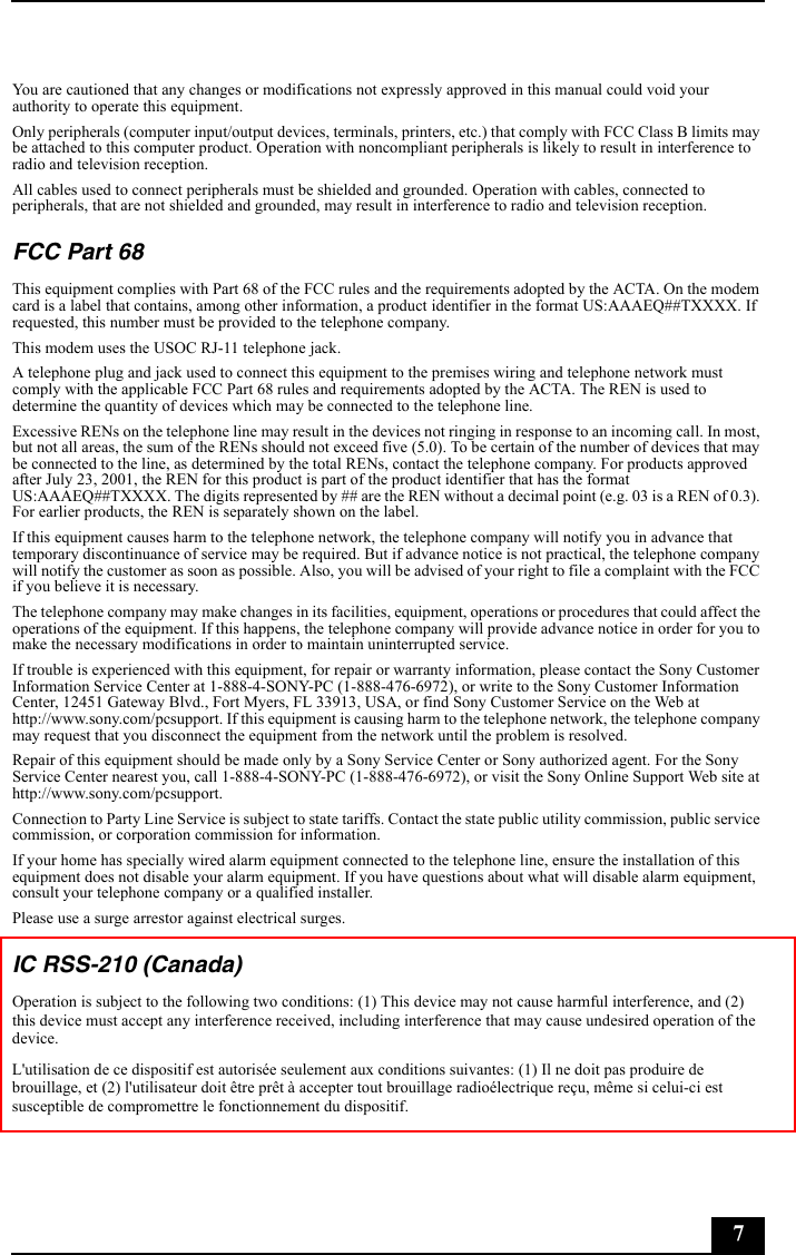 7You are cautioned that any changes or modifications not expressly approved in this manual could void your authority to operate this equipment. Only peripherals (computer input/output devices, terminals, printers, etc.) that comply with FCC Class B limits may be attached to this computer product. Operation with noncompliant peripherals is likely to result in interference to radio and television reception.All cables used to connect peripherals must be shielded and grounded. Operation with cables, connected to peripherals, that are not shielded and grounded, may result in interference to radio and television reception.FCC Part 68This equipment complies with Part 68 of the FCC rules and the requirements adopted by the ACTA. On the modem card is a label that contains, among other information, a product identifier in the format US:AAAEQ##TXXXX. If requested, this number must be provided to the telephone company.This modem uses the USOC RJ-11 telephone jack.A telephone plug and jack used to connect this equipment to the premises wiring and telephone network must comply with the applicable FCC Part 68 rules and requirements adopted by the ACTA. The REN is used to determine the quantity of devices which may be connected to the telephone line.Excessive RENs on the telephone line may result in the devices not ringing in response to an incoming call. In most, but not all areas, the sum of the RENs should not exceed five (5.0). To be certain of the number of devices that may be connected to the line, as determined by the total RENs, contact the telephone company. For products approved after July 23, 2001, the REN for this product is part of the product identifier that has the format US:AAAEQ##TXXXX. The digits represented by ## are the REN without a decimal point (e.g. 03 is a REN of 0.3). For earlier products, the REN is separately shown on the label.If this equipment causes harm to the telephone network, the telephone company will notify you in advance that temporary discontinuance of service may be required. But if advance notice is not practical, the telephone company will notify the customer as soon as possible. Also, you will be advised of your right to file a complaint with the FCC if you believe it is necessary.The telephone company may make changes in its facilities, equipment, operations or procedures that could affect the operations of the equipment. If this happens, the telephone company will provide advance notice in order for you to make the necessary modifications in order to maintain uninterrupted service.If trouble is experienced with this equipment, for repair or warranty information, please contact the Sony Customer Information Service Center at 1-888-4-SONY-PC (1-888-476-6972), or write to the Sony Customer Information Center, 12451 Gateway Blvd., Fort Myers, FL 33913, USA, or find Sony Customer Service on the Web at http://www.sony.com/pcsupport. If this equipment is causing harm to the telephone network, the telephone company may request that you disconnect the equipment from the network until the problem is resolved.Repair of this equipment should be made only by a Sony Service Center or Sony authorized agent. For the Sony Service Center nearest you, call 1-888-4-SONY-PC (1-888-476-6972), or visit the Sony Online Support Web site at http://www.sony.com/pcsupport.Connection to Party Line Service is subject to state tariffs. Contact the state public utility commission, public service commission, or corporation commission for information.If your home has specially wired alarm equipment connected to the telephone line, ensure the installation of this equipment does not disable your alarm equipment. If you have questions about what will disable alarm equipment, consult your telephone company or a qualified installer.Please use a surge arrestor against electrical surges.IC RSS-210 (Canada)Operation is subject to the following two conditions: (1) This device may not cause harmful interference, and (2) this device must accept any interference received, including interference that may cause undesired operation of the device.L&apos;utilisation de ce dispositif est autorisée seulement aux conditions suivantes: (1) Il ne doit pas produire de brouillage, et (2) l&apos;utilisateur doit être prêt à accepter tout brouillage radioélectrique reçu, même si celui-ci est susceptible de compromettre le fonctionnement du dispositif.