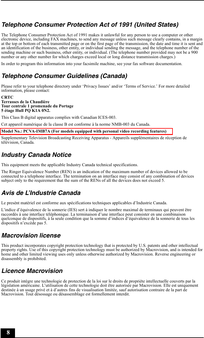 8Telephone Consumer Protection Act of 1991 (United States)The Telephone Consumer Protection Act of 1991 makes it unlawful for any person to use a computer or other electronic device, including FAX machines, to send any message unless such message clearly contains, in a margin at the top or bottom of each transmitted page or on the first page of the transmission, the date and time it is sent and an identification of the business, other entity, or individual sending the message, and the telephone number of the sending machine or such business, other entity, or individual. (The telephone number provided may not be a 900 number or any other number for which charges exceed local or long distance transmission charges.)In order to program this information into your facsimile machine, see your fax software documentation.Telephone Consumer Guidelines (Canada)Please refer to your telephone directory under ‘Privacy Issues’ and/or ‘Terms of Service.’ For more detailed information, please contact:CRTC Terrasses de la ChaudièreTour centrale 1 promenade du Portage5 étage Hull PQ K1A 0N2.This Class B digital apparatus complies with Canadian ICES-003.Cet appareil numérique de la classe B est conforme à la norme NMB-003 du Canada.Model No.: PCVA-IMB7A (For models equipped with personal video recording features)Supplementary Television Broadcasting Receiving Apparatus - Appareils supplémentaires de réception de télévision, Canada.Industry Canada NoticeThis equipment meets the applicable Industry Canada technical specifications. The Ringer Equivalence Number (REN) is an indication of the maximum number of devices allowed to be connected to a telephone interface. The termination on an interface may consist of any combination of devices subject only to the requirement that the sum of the RENs of all the devices does not exceed 5.Avis de L’Industrie CanadaLe presént matériel est conforme aux spécifications techniques applicables d’Industrie Canada.L’indice d’équivalence de la sonnerie (IES) sert à indiquer le nombre maximal de terminaux qui peuvent être raccordés à une interface téléphonique. La terminaison d’une interface peut consister en une combinaison quelconque de dispositifs, à la seule condition que la somme d’indices d’équivalence de la sonnerie de tous les dispositifs n’excède pas 5.Macrovision licenseThis product incorporates copyright protection technology that is protected by U.S. patents and other intellectual property rights. Use of this copyright protection technology must be authorized by Macrovision, and is intended for home and other limited viewing uses only unless otherwise authorized by Macrovision. Reverse engineering or disassembly is prohibited.Licence MacrovisionCe produit intègre une technologie de protection de la loi sur le droits de propriéte intellectuelle couverts par la législation américaine. L’utilisation de cette technologie doit être autorisée par Macrovision. Elle est uniquement destinée à un usage privé et à d’autres fins de visualisation limitée, sauf autorisation contraire de la part de Macrovision. Tout désossage ou désassemblage est formellement interdit.