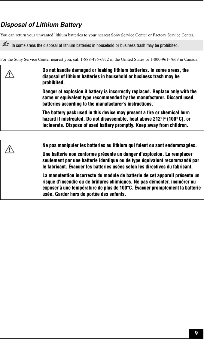 9Disposal of Lithium BatteryYou can return your unwanted lithium batteries to your nearest Sony Service Center or Factory Service Center.For the Sony Service Center nearest you, call 1-888-476-6972 in the United States or 1-800-961-7669 in Canada.✍In some areas the disposal of lithium batteries in household or business trash may be prohibited.Do not handle damaged or leaking lithium batteries. In some areas, the disposal of lithium batteries in household or business trash may be prohibited.Danger of explosion if battery is incorrectly replaced. Replace only with the same or equivalent type recommended by the manufacturer. Discard used batteries according to the manufacturer’s instructions.The battery pack used in this device may present a fire or chemical burn hazard if mistreated. Do not disassemble, heat above 212°F (100°C), or incinerate. Dispose of used battery promptly. Keep away from children.Ne pas manipuler les batteries au lithium qui fuient ou sont endommagées.Une batterie non conforme présente un danger d&apos;explosion. La remplacer seulement par une batterie identique ou de type équivalent recommandé par le fabricant. Évacuer les batteries usées selon les directives du fabricant.La manutention incorrecte du module de batterie de cet appareil présente un risque d&apos;incendie ou de brûlures chimiques. Ne pas démonter, incinérer ou exposer à une température de plus de 100°C. Évacuer promptement la batterie usée. Garder hors de portée des enfants.
