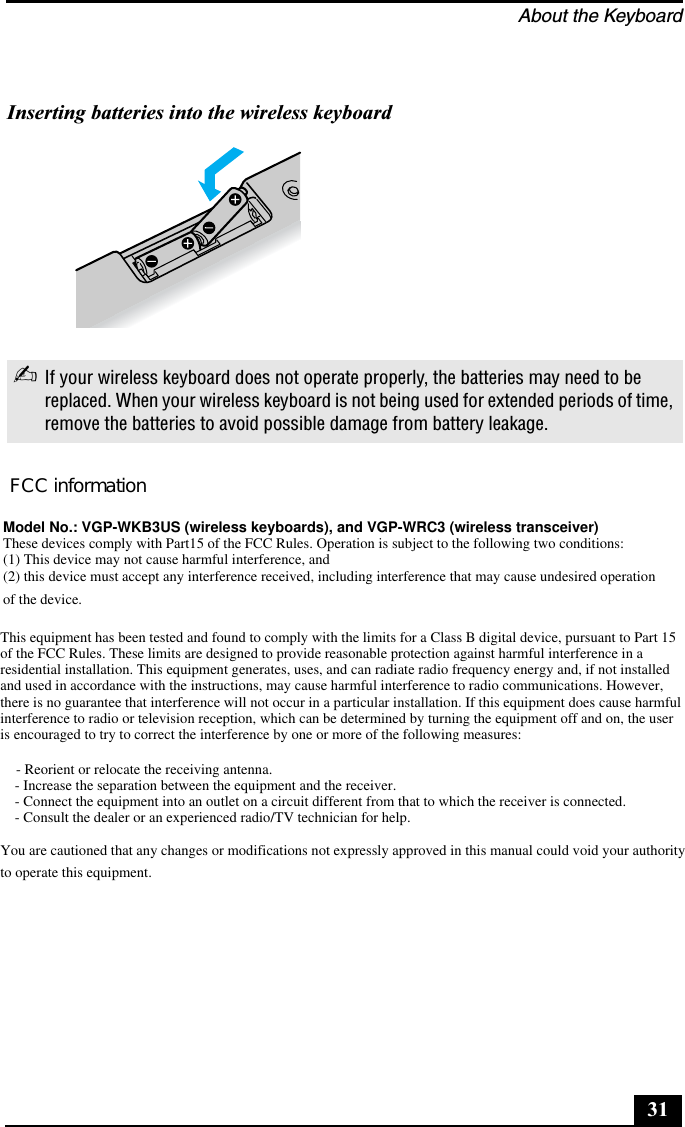 About the Keyboard31Inserting batteries into the wireless keyboard✍If your wireless keyboard does not operate properly, the batteries may need to be replaced. When your wireless keyboard is not being used for extended periods of time, remove the batteries to avoid possible damage from battery leakage.FCC informationModel No.: VGP-WKB3US (wireless keyboards), and VGP-WRC3 (wireless transceiver)These devices comply with Part15 of the FCC Rules. Operation is subject to the following two conditions:(1) This device may not cause harmful interference, and(2) this device must accept any interference received, including interference that may cause undesired operationof the device.This equipment has been tested and found to comply with the limits for a Class B digital device, pursuant to Part 15of the FCC Rules. These limits are designed to provide reasonable protection against harmful interference in aresidential installation. This equipment generates, uses, and can radiate radio frequency energy and, if not installedand used in accordance with the instructions, may cause harmful interference to radio communications. However,there is no guarantee that interference will not occur in a particular installation. If this equipment does cause harmfulinterference to radio or television reception, which can be determined by turning the equipment off and on, the useris encouraged to try to correct the interference by one or more of the following measures:   - Reorient or relocate the receiving antenna.- Increase the separation between the equipment and the receiver.- Connect the equipment into an outlet on a circuit different from that to which the receiver is connected.- Consult the dealer or an experienced radio/TV technician for help.You are cautioned that any changes or modifications not expressly approved in this manual could void your authorityto operate this equipment.