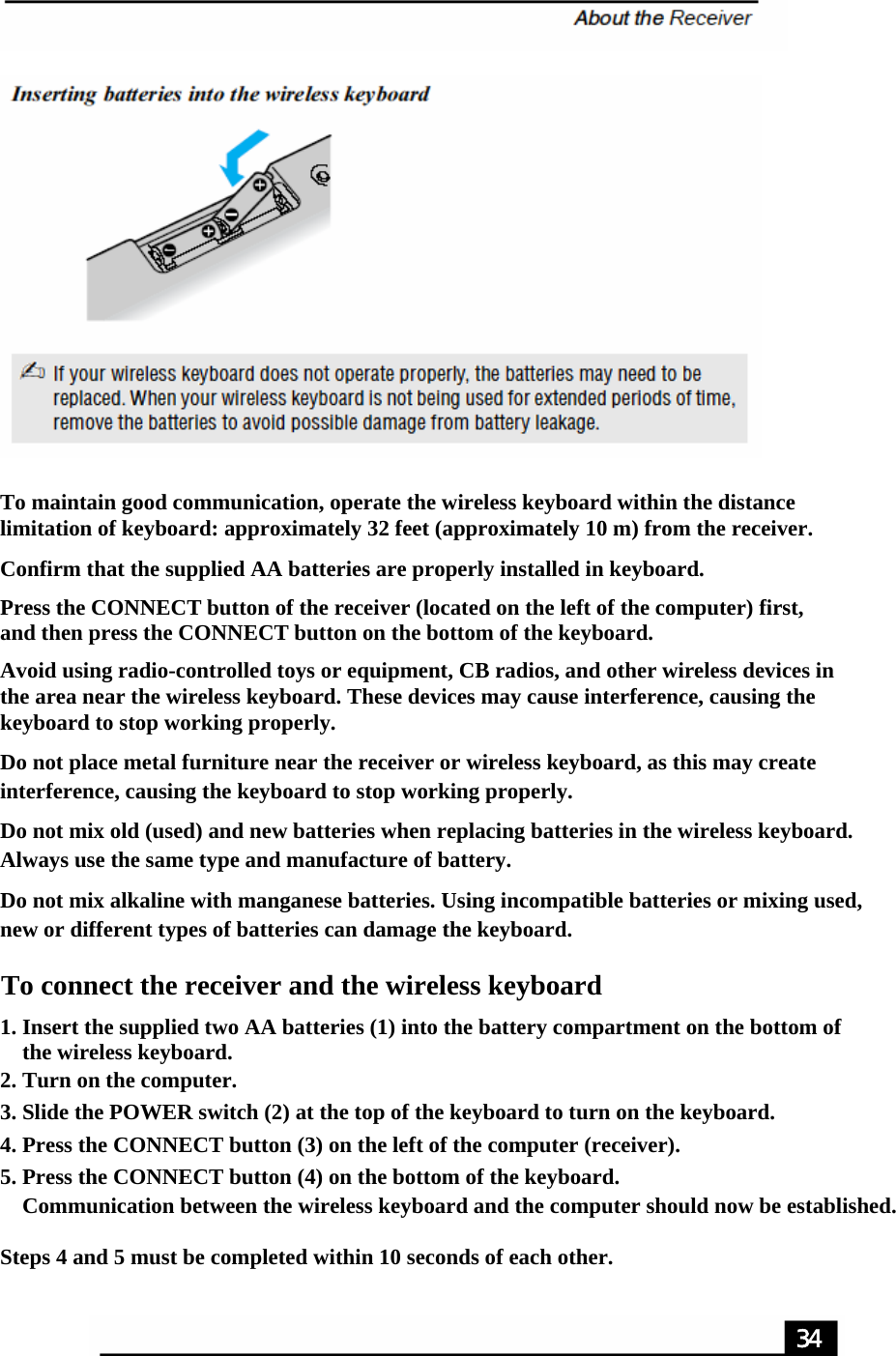 To maintain good communication, operate the wireless keyboard within the distance limitation of keyboard: approximately 32 feet (approximately 10 m) from the receiver.Confirm that the supplied AA batteries are properly installed in keyboard.Press the CONNECT button of the receiver (located on the left of the computer) first, and then press the CONNECT button on the bottom of the keyboard.Avoid using radio-controlled toys or equipment, CB radios, and other wireless devices in the area near the wireless keyboard. These devices may cause interference, causing the keyboard to stop working properly.Do not place metal furniture near the receiver or wireless keyboard, as this may create interference, causing the keyboard to stop working properly.Do not mix old (used) and new batteries when replacing batteries in the wireless keyboard. Always use the same type and manufacture of battery.Do not mix alkaline with manganese batteries. Using incompatible batteries or mixing used, new or different types of batteries can damage the keyboard.To connect the receiver and the wireless keyboard1. Insert the supplied two AA batteries (1) into the battery compartment on the bottom of     the wireless keyboard.2. Turn on the computer.3. Slide the POWER switch (2) at the top of the keyboard to turn on the keyboard.4. Press the CONNECT button (3) on the left of the computer (receiver).5. Press the CONNECT button (4) on the bottom of the keyboard.    Communication between the wireless keyboard and the computer should now be established. Steps 4 and 5 must be completed within 10 seconds of each other.34