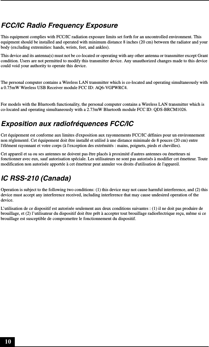 10FCC/IC Radio Frequency ExposureThis equipment complies with FCC/IC radiation exposure limits set forth for an uncontrolled environment. This equipment should be installed and operated with minimum distance 8 inches (20 cm) between the radiator and your body (excluding extremities: hands, wrists, feet, and ankles).This device and its antenna(s) must not be co-located or operating with any other antenna or transmitter except Grant condition. Users are not permitted to modify this transmitter device. Any unauthorized changes made to this device could void your authority to operate this device.The personal computer contains a Wireless LAN transmitter which is co-located and operating simultaneously with a 0.75mW Wireless USB Receiver module FCC ID: AQ6-VGPWRC4.For models with the Bluetooth functionality, the personal computer contains a Wireless LAN transmitter which is co-located and operating simultaneously with a 2.73mW Bluetooth module FCC ID: QDS-BRCM1026.Exposition aux radiofréquences FCC/ICCet équipement est conforme aux limites d&apos;exposition aux rayonnements FCC/IC définies pour un environnement non réglementé. Cet équipement doit être installé et utilisé à une distance minimale de 8 pouces (20 cm) entre l&apos;élément rayonnant et votre corps (à l&apos;exception des extrémités : mains, poignets, pieds et chevilles).Cet appareil et sa ou ses antennes ne doivent pas être placés à proximité d&apos;autres antennes ou émetteurs ni fonctionner avec eux, sauf autorisation spéciale. Les utilisateurs ne sont pas autorisés à modifier cet émetteur. Toute modification non autorisée apportée à cet émetteur peut annuler vos droits d&apos;utilisation de l&apos;appareil.IC RSS-210 (Canada)Operation is subject to the following two conditions: (1) this device may not cause harmful interference, and (2) this device must accept any interference received, including interference that may cause undesired operation of the device.L’utilisation de ce dispositif est autorisée seulement aux deux conditions suivantes : (1) il ne doit pas produire de brouillage, et (2) l’utilisateur du dispositif doit être prêt à accepter tout brouillage radioélectrique reçu, même si ce brouillage est susceptible de compromettre le fonctionnement du dispositif.