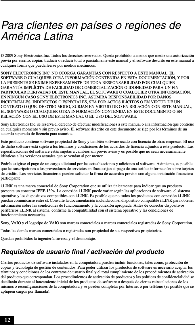 12Para clientes en países o regiones de América Latina© 2009 Sony Electronics Inc. Todos los derechos reservados. Queda prohibido, a menos que medie una autorización previa por escrito, copiar, traducir o reducir total o parcialmente este manual y el software descrito en este manual a cualquier forma que pueda leerse por medios mecánicos.SONY ELECTRONICS INC. NO OTORGA GARANTÍAS CON RESPECTO A ESTE MANUAL, EL SOFTWARE O CUALQUIER OTRA INFORMACIÓN CONTENIDA EN ESTA DOCUMENTACIÓN, Y POR LA PRESENTE SE EXIME EXPRESAMENTE DE TODA RESPONSABILIDAD POR CUALQUIER GARANTÍA IMPLÍCITA DE FACILIDAD DE COMERCIALIZACIÓN O IDONEIDAD PARA UN FIN PARTICULAR DERIVADAS DE ESTE MANUAL, EL SOFTWARE O CUALQUIER OTRA INFORMACIÓN. EN NINGÚN CASO SONY ELECTRONICS INC. ASUMIRÁ RESPONSABILIDAD POR DAÑOS INCIDENTALES, INDIRECTOS O ESPECIALES, SEA POR ACTOS ILÍCITOS O EN VIRTUD DE UN CONTRATO O QUE, DE OTRO MODO, SURJAN EN VIRTUD DE O EN RELACIÓN CON ESTE MANUAL, EL SOFTWARE O CUALQUIER OTRA INFORMACIÓN CONTENIDA EN ESTE DOCUMENTO O EN RELACIÓN CON EL USO DE ESTE MANUAL O EL USO DEL SOFTWARE.Sony Electronics Inc. se reserva el derecho de efectuar modificaciones a este manual o a la información que contiene en cualquier momento y sin previo aviso. El software descrito en este documento se rige por los términos de un acuerdo separado de licencia para usuarios.Este producto contiene software propiedad de Sony y también software usado con licencia de otras empresas. El uso de dicho software está sujeto a los términos y condiciones de los acuerdos de licencia adjuntos a este producto. Las especificaciones del software están sujetas a cambios sin previo aviso y es posible que no sean necesariamente idénticas a las versiones actuales que se vendan al por menor.Podría exigirse el pago de un cargo adicional por las actualizaciones y adiciones al software. Asimismo, es posible que las suscripciones a los proveedores de servicios en línea exijan el pago de una tarifa e información sobre tarjetas de crédito. Los servicios financieros pueden solicitar la firma de acuerdos previos con alguna institución financiera participante.i.LINK es una marca comercial de Sony Corporation que se utiliza únicamente para indicar que un producto presenta un conector IEEE 1394. La conexión i.LINK puede variar según las aplicaciones de software, el sistema operativo y los dispositivos compatibles con i.LINK. Es posible que no todos los productos con conexión i.LINK puedan comunicarse entre sí. Consulte la documentación incluida con el dispositivo compatible i.LINK para obtener información sobre las condiciones de funcionamiento y la conexión apropiada. Antes de conectar dispositivos periféricos i.LINK al sistema, confirme la compatibilidad con el sistema operativo y las condiciones de funcionamiento necesarias.Sony, VAIO y el logotipo de VAIO son marcas comerciales o marcas comerciales registradas de Sony Corporation.Todas las demás marcas comerciales o registradas son propiedad de sus respectivos propietarios.Quedan prohibidos la ingeniería inversa y el desmontaje.Requisitos de usuario final / activación del productoCiertos productos de software instalados en la computadora pueden incluir funciones, tales como, protección de copias y tecnología de gestión de contenidos. Para poder utilizar los productos de software es necesario aceptar los términos y condiciones de los contratos de usuario final y el total cumplimiento de los procedimientos de activación del producto que correspondan. Los procedimientos de activación de productos y las políticas de confidencialidad se detallarán durante el lanzamiento inicial de los productos de software o después de ciertas reinstalaciones de los mismos o reconfiguraciones de la computadora y se pueden completar por Internet o por teléfono (es posible que se apliquen cargos por llamada).