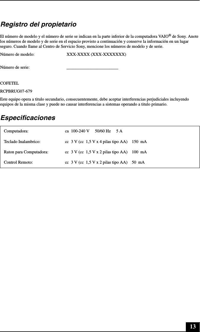 13Registro del propietarioEl número de modelo y el número de serie se indican en la parte inferior de la computadora VAIO® de Sony. Anote los números de modelo y de serie en el espacio provisto a continuación y conserve la información en un lugar seguro. Cuando llame al Centro de Servicio Sony, mencione los números de modelo y de serie.Número de modelo: XXX-XXXX (XXX-XXXXXXX) Número de serie: ________________________COFETELRCPBRUG07-679Este equipo opera a titulo secundario, consecuentemente, debe aceptar interferencias perjudiciales incluyendo equipos de la misma clase y puede no causar interferencias a sistemas operando a titulo primario.EspecificacionesComputadora: ca  100-240 V     50/60 Hz     5 ATeclado Inalambrico: cc  3 V (cc  1,5 V x 4 pilas tipo AA)    150  mARaton para Computadora: cc  3 V (cc  1,5 V x 2 pilas tipo AA)    100  mAControl Remoto: cc  3 V (cc  1,5 V x 2 pilas tipo AA)    50  mA