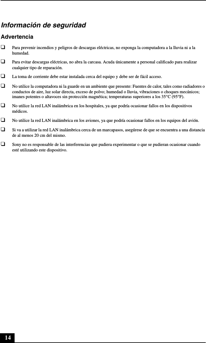 14Información de seguridadAdvertencia❑Para prevenir incendios y peligros de descargas eléctricas, no exponga la computadora a la lluvia ni a la humedad.❑Para evitar descargas eléctricas, no abra la carcasa. Acuda únicamente a personal calificado para realizar cualquier tipo de reparación.❑La toma de corriente debe estar instalada cerca del equipo y debe ser de fácil acceso.❑No utilice la computadora ni la guarde en un ambiente que presente: Fuentes de calor, tales como radiadores o conductos de aire, luz solar directa, exceso de polvo; humedad o lluvia, vibraciones o choques mecánicos; imanes potentes o altavoces sin protección magnética; temperaturas superiores a los 35°C (95°F).❑No utilice la red LAN inalámbrica en los hospitales, ya que podría ocasionar fallos en los dispositivos médicos.❑No utilice la red LAN inalámbrica en los aviones, ya que podría ocasionar fallos en los equipos del avión.❑Si va a utilizar la red LAN inalámbrica cerca de un marcapasos, asegúrese de que se encuentra a una distancia de al menos 20 cm del mismo.❑Sony no es responsable de las interferencias que pudiera experimentar o que se pudieran ocasionar cuando esté utilizando este dispositivo.