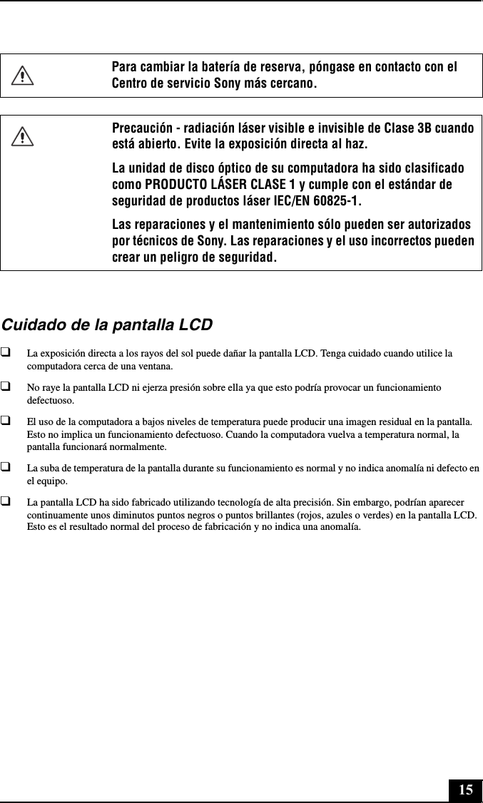 15Cuidado de la pantalla LCD❑La exposición directa a los rayos del sol puede dañar la pantalla LCD. Tenga cuidado cuando utilice la computadora cerca de una ventana.❑No raye la pantalla LCD ni ejerza presión sobre ella ya que esto podría provocar un funcionamiento defectuoso.❑El uso de la computadora a bajos niveles de temperatura puede producir una imagen residual en la pantalla. Esto no implica un funcionamiento defectuoso. Cuando la computadora vuelva a temperatura normal, la pantalla funcionará normalmente.❑La suba de temperatura de la pantalla durante su funcionamiento es normal y no indica anomalía ni defecto en el equipo.❑La pantalla LCD ha sido fabricado utilizando tecnología de alta precisión. Sin embargo, podrían aparecer continuamente unos diminutos puntos negros o puntos brillantes (rojos, azules o verdes) en la pantalla LCD. Esto es el resultado normal del proceso de fabricación y no indica una anomalía.Para cambiar la batería de reserva, póngase en contacto con el Centro de servicio Sony más cercano.Precaución - radiación láser visible e invisible de Clase 3B cuando está abierto. Evite la exposición directa al haz. La unidad de disco óptico de su computadora ha sido clasificado como PRODUCTO LÁSER CLASE 1 y cumple con el estándar de seguridad de productos láser IEC/EN 60825-1. Las reparaciones y el mantenimiento sólo pueden ser autorizados por técnicos de Sony. Las reparaciones y el uso incorrectos pueden crear un peligro de seguridad.