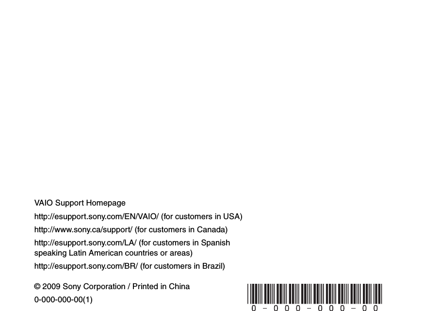 © 2009 Sony Corporation / Printed in China0-000-000-00(1)VAIO Support Homepagehttp://esupport.sony.com/EN/VAIO/ (for customers in USA)http://www.sony.ca/support/ (for customers in Canada)http://esupport.sony.com/LA/ (for customers in Spanish speaking Latin American countries or areas)http://esupport.sony.com/BR/ (for customers in Brazil) 