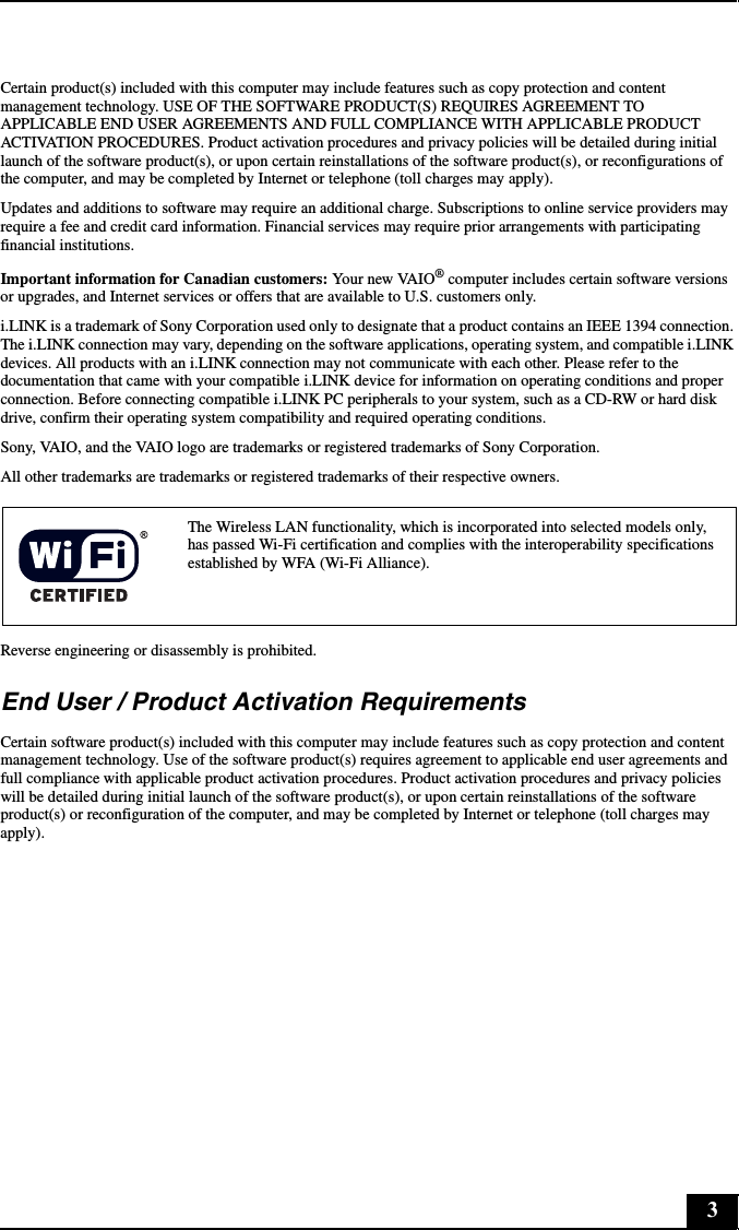 3Certain product(s) included with this computer may include features such as copy protection and content management technology. USE OF THE SOFTWARE PRODUCT(S) REQUIRES AGREEMENT TO APPLICABLE END USER AGREEMENTS AND FULL COMPLIANCE WITH APPLICABLE PRODUCT ACTIVATION PROCEDURES. Product activation procedures and privacy policies will be detailed during initial launch of the software product(s), or upon certain reinstallations of the software product(s), or reconfigurations of the computer, and may be completed by Internet or telephone (toll charges may apply).Updates and additions to software may require an additional charge. Subscriptions to online service providers may require a fee and credit card information. Financial services may require prior arrangements with participating financial institutions.Important information for Canadian customers: Your new VAIO® computer includes certain software versions or upgrades, and Internet services or offers that are available to U.S. customers only.i.LINK is a trademark of Sony Corporation used only to designate that a product contains an IEEE 1394 connection. The i.LINK connection may vary, depending on the software applications, operating system, and compatible i.LINK devices. All products with an i.LINK connection may not communicate with each other. Please refer to the documentation that came with your compatible i.LINK device for information on operating conditions and proper connection. Before connecting compatible i.LINK PC peripherals to your system, such as a CD-RW or hard disk drive, confirm their operating system compatibility and required operating conditions.Sony, VAIO, and the VAIO logo are trademarks or registered trademarks of Sony Corporation.All other trademarks are trademarks or registered trademarks of their respective owners.Reverse engineering or disassembly is prohibited.End User / Product Activation RequirementsCertain software product(s) included with this computer may include features such as copy protection and content management technology. Use of the software product(s) requires agreement to applicable end user agreements and full compliance with applicable product activation procedures. Product activation procedures and privacy policies will be detailed during initial launch of the software product(s), or upon certain reinstallations of the software product(s) or reconfiguration of the computer, and may be completed by Internet or telephone (toll charges may apply).The Wireless LAN functionality, which is incorporated into selected models only, has passed Wi-Fi certification and complies with the interoperability specifications established by WFA (Wi-Fi Alliance).