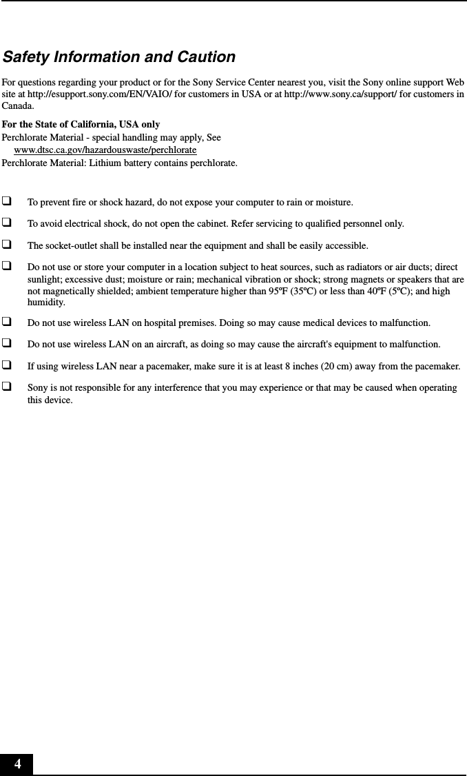 4Safety Information and CautionFor questions regarding your product or for the Sony Service Center nearest you, visit the Sony online support Web site at http://esupport.sony.com/EN/VAIO/ for customers in USA or at http://www.sony.ca/support/ for customers in Canada.For the State of California, USA onlyPerchlorate Material - special handling may apply, Seewww.dtsc.ca.gov/hazardouswaste/perchloratePerchlorate Material: Lithium battery contains perchlorate.❑To prevent fire or shock hazard, do not expose your computer to rain or moisture.❑To avoid electrical shock, do not open the cabinet. Refer servicing to qualified personnel only.❑The socket-outlet shall be installed near the equipment and shall be easily accessible.❑Do not use or store your computer in a location subject to heat sources, such as radiators or air ducts; direct sunlight; excessive dust; moisture or rain; mechanical vibration or shock; strong magnets or speakers that are not magnetically shielded; ambient temperature higher than 95ºF (35ºC) or less than 40ºF (5ºC); and high humidity.❑Do not use wireless LAN on hospital premises. Doing so may cause medical devices to malfunction.❑Do not use wireless LAN on an aircraft, as doing so may cause the aircraft&apos;s equipment to malfunction.❑If using wireless LAN near a pacemaker, make sure it is at least 8 inches (20 cm) away from the pacemaker.❑Sony is not responsible for any interference that you may experience or that may be caused when operating this device.