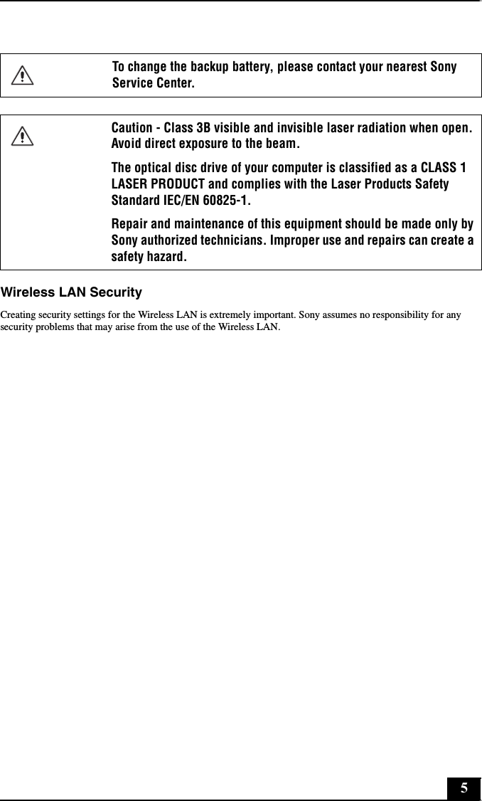 5Wireless LAN SecurityCreating security settings for the Wireless LAN is extremely important. Sony assumes no responsibility for any security problems that may arise from the use of the Wireless LAN.To change the backup battery, please contact your nearest Sony Service Center.Caution - Class 3B visible and invisible laser radiation when open. Avoid direct exposure to the beam. The optical disc drive of your computer is classified as a CLASS 1 LASER PRODUCT and complies with the Laser Products Safety Standard IEC/EN 60825-1. Repair and maintenance of this equipment should be made only by Sony authorized technicians. Improper use and repairs can create a safety hazard.