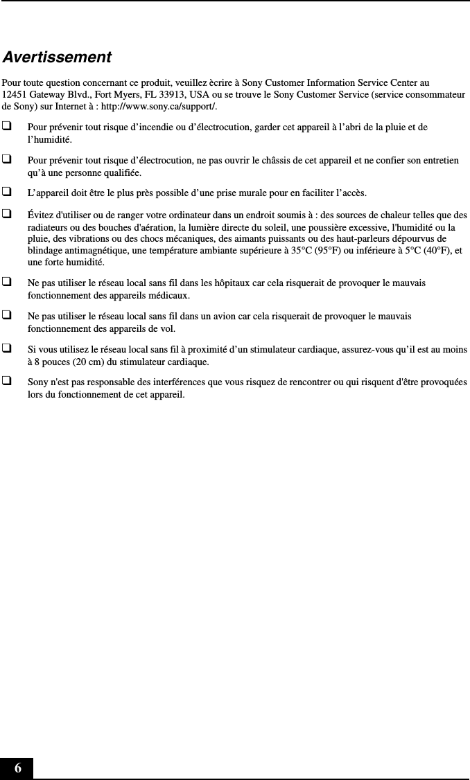 6AvertissementPour toute question concernant ce produit, veuillez ècrire à Sony Customer Information Service Center au 12451 Gateway Blvd., Fort Myers, FL 33913, USA ou se trouve le Sony Customer Service (service consommateur de Sony) sur Internet à : http://www.sony.ca/support/.❑Pour prévenir tout risque d’incendie ou d’électrocution, garder cet appareil à l’abri de la pluie et de l’humidité.❑Pour prévenir tout risque d’électrocution, ne pas ouvrir le châssis de cet appareil et ne confier son entretien qu’à une personne qualifiée.❑L’appareil doit être le plus près possible d’une prise murale pour en faciliter l’accès.❑Évitez d&apos;utiliser ou de ranger votre ordinateur dans un endroit soumis à : des sources de chaleur telles que des radiateurs ou des bouches d&apos;aération, la lumière directe du soleil, une poussière excessive, l&apos;humidité ou la pluie, des vibrations ou des chocs mécaniques, des aimants puissants ou des haut-parleurs dépourvus de blindage antimagnétique, une température ambiante supérieure à 35°C (95°F) ou inférieure à 5°C (40°F), et une forte humidité. ❑Ne pas utiliser le réseau local sans fil dans les hôpitaux car cela risquerait de provoquer le mauvais fonctionnement des appareils médicaux.❑Ne pas utiliser le réseau local sans fil dans un avion car cela risquerait de provoquer le mauvais fonctionnement des appareils de vol.❑Si vous utilisez le réseau local sans fil à proximité d’un stimulateur cardiaque, assurez-vous qu’il est au moins à 8 pouces (20 cm) du stimulateur cardiaque.❑Sony n&apos;est pas responsable des interférences que vous risquez de rencontrer ou qui risquent d&apos;être provoquées lors du fonctionnement de cet appareil.