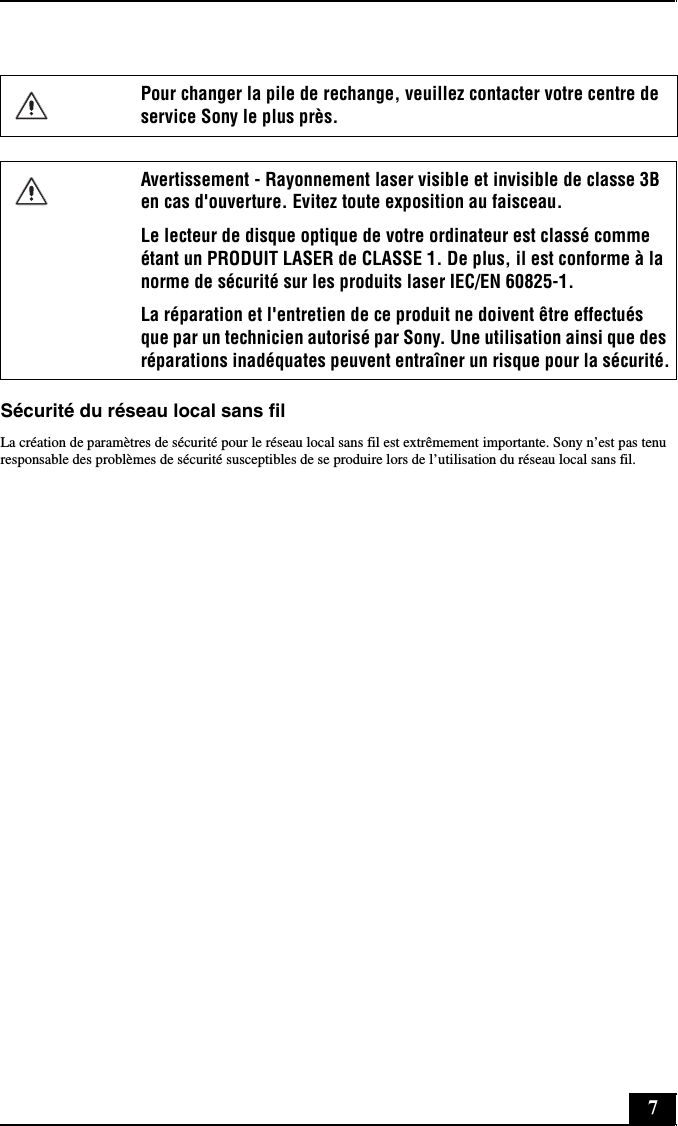 7Sécurité du réseau local sans filLa création de paramètres de sécurité pour le réseau local sans fil est extrêmement importante. Sony n’est pas tenu responsable des problèmes de sécurité susceptibles de se produire lors de l’utilisation du réseau local sans fil.Pour changer la pile de rechange, veuillez contacter votre centre de service Sony le plus près.Avertissement - Rayonnement laser visible et invisible de classe 3B en cas d&apos;ouverture. Evitez toute exposition au faisceau. Le lecteur de disque optique de votre ordinateur est classé comme étant un PRODUIT LASER de CLASSE 1. De plus, il est conforme à la norme de sécurité sur les produits laser IEC/EN 60825-1. La réparation et l&apos;entretien de ce produit ne doivent être effectués que par un technicien autorisé par Sony. Une utilisation ainsi que des réparations inadéquates peuvent entraîner un risque pour la sécurité.